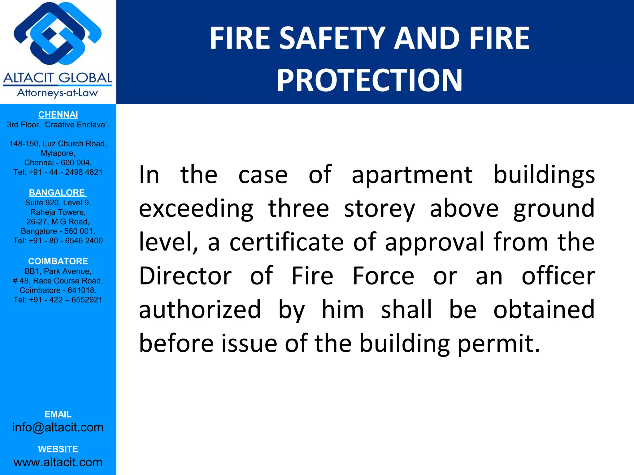 FIRE SAFETY AND FIRE
                                            PROTECTION
         CHENNAI
3rd Floor, ‘Creative Enclave’,

148-150, Luz Church Road,
         Mylapore,


                                 In the case of apartment buildings
    Chennai - 600 004.
 Tel: +91 - 44 - 2498 4821

      BANGALORE
    Suite 920, Level 9,
      Raheja Towers,
     26-27, M G Road,
                                 exceeding three storey above ground
                                 level, a certificate of approval from the
   Bangalore - 560 001.
 Tel: +91 - 80 - 6546 2400

      COIMBATORE
    BB1, Park Avenue,
 # 48, Race Course Road,
   Coimbatore - 641018.
                                 Director of Fire Force or an officer
                                 authorized by him shall be obtained
 Tel: +91 - 422 – 6552921




                                 before issue of the building permit.

           EMAIL
 info@altacit.com
         WEBSITE
 www.altacit.com
 