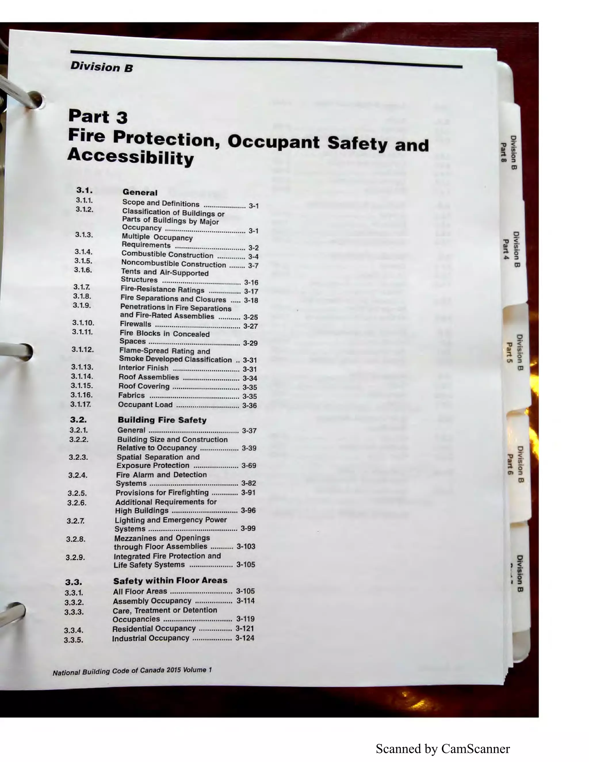 Scanned by CamScanner
Division B
Part 3
Fire Protection, Occupant Safety and
Accessibility
3.1. General
3.1.1.
3.1.2.
3.1.3.
3.1.4.
3.1.5.
3.1.6.
Scope and Definitions ..................... 3-1
Classification of Buildings or
Parts of Buildings by Major
Occupancy ........................................ 3-1
Multiple Occupancy
Requirements ................................... 3-2
Combustible Construction .............. 3-4
Noncombustible Construction ........ 3-7
Tents and Air-Supported
Structures ....................................... 3-1 6
3.1.7. Fire-Resistance Ratings ................ 3-17
3.1.8. Fire Separations and Closures ..... 3-18
3.1.9. Penetrations in Fire Separations
and Fire-Rated Assemblies ........... 3-25
3.1.10.
3.1.11.
3.1.12.
3.1.13.
3.1.14.
3.1.15.
3.1.16.
3.1.17.
3.2.
3.2.1.
3.2.2.
3.2.3.
3.2.4.
3.2.5.
3.2.6.
3.2.7.
3.2.8.
3.2.9.
3.3.
3.3.1.
3.3.2.
3.3.3.
3.3.4.
3.3.5.
Firewalls .......................................... 3-27
Fire Blocks in Concealed
Spaces ............................................. 3-29
Flame-Spread Rating and
Smoke Developed Classification .. 3-31
Interior Finish ................................. 3-31
Roof Assemblies ............................ 3-34
Roof Covering ................................. 3-35
Fabrics ............................................ 3-35
Occupant Load ............................... 3-36
Building Fire Safety
General ............................................ 3-37
Building Size and Construction
Relative to Occupancy ................... 3-39
Spatial Separation and
Exposure Protection ...................... 3-69
Fire Alarm and Detection
Systems ........................................... 3-82
Provisions for Firefighting ............. 3-91
Additional Requirements for
High Buildings ................................ 3-96
Lighting and Emergency Power
Systems ........................................... 3-99
Mezzanines and Openings
through Floor Assemblies ........... 3-103
Integrated Fire Protection and
Life Safety Systems ..................... 3-105
Safety within Floor Areas
All Floor Areas .............................. 3-105
Assembly Occupancy .................. 3-114
Care, Treatment or Detention
Occupancies ................................. 3-119
Residential Occupancy ................ 3-121
Industrial Occupancy ................... 3-124
I 8 lldlng Code of Canada 2015 Volume 1Natlona u
0
-i:J <'QI iii'
~ 5·
UI ::,
tll
,iI I'
.1a,
 