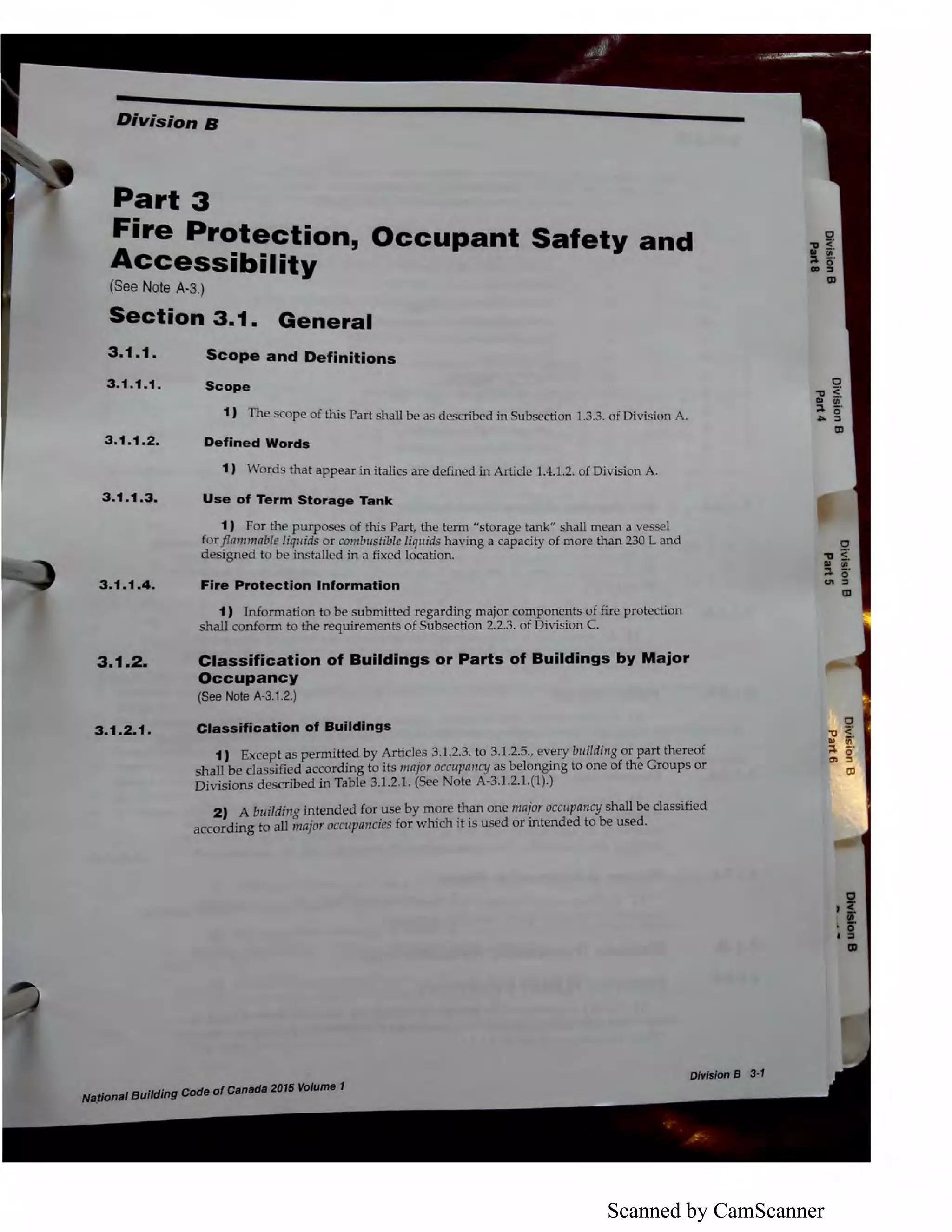 Scanned by CamScanner
Division B
Part 3
Fire Protection, Occupant Safety and
Accessibility
(See Note A-3.)
Section 3.1. General
3 .1.1.
3.1 .1.1.
3.1.1.2.
3 .1.1.3.
3 .1.1 .4 .
3.1.2.
3.1.2.1 .
Scope and Definitions
Scope
1) The scope of this Part shall be as described in Subsection 1.3.3. of Division A.
Defined Words
1) Words that appear in italics are defined in Article 1.4.1.2. of Division A.
Use of Term Storage Tank
1) For the purposes of this Part, the term "storage tank" shall mean a vessel
for.[Lammable liquids or combustible liquids having a capacity of more than 230 L and
designed to be installed in a fixed location.
Fire Protection Information
1) Information to be submitted regarding major components of fire protection
shall conform to the requirements of Subsection 2.2.3. of Division C.
Classification of Buildings or Parts of Buildings by Major
Occupancy
(See Note A-3.1.2.)
Classlffcatlon of Buildings
1) Except as permitted by Articles 3.1.2.3. to 3.1.2.5., every building or part thereof
shall be classified according to its major occupancy as belonging to one of the Groups or
Divisions described in Table 3.1.2.1. (See Note A-3.1.2.1.(1).)
2) A building intended for use by more than one major occupancy shall be classified
according to all major occupancies for which it is used or intended to be used.
lfll/l6J8IBuilding Gode-ofea,,adlltfflli VDlume 1
 