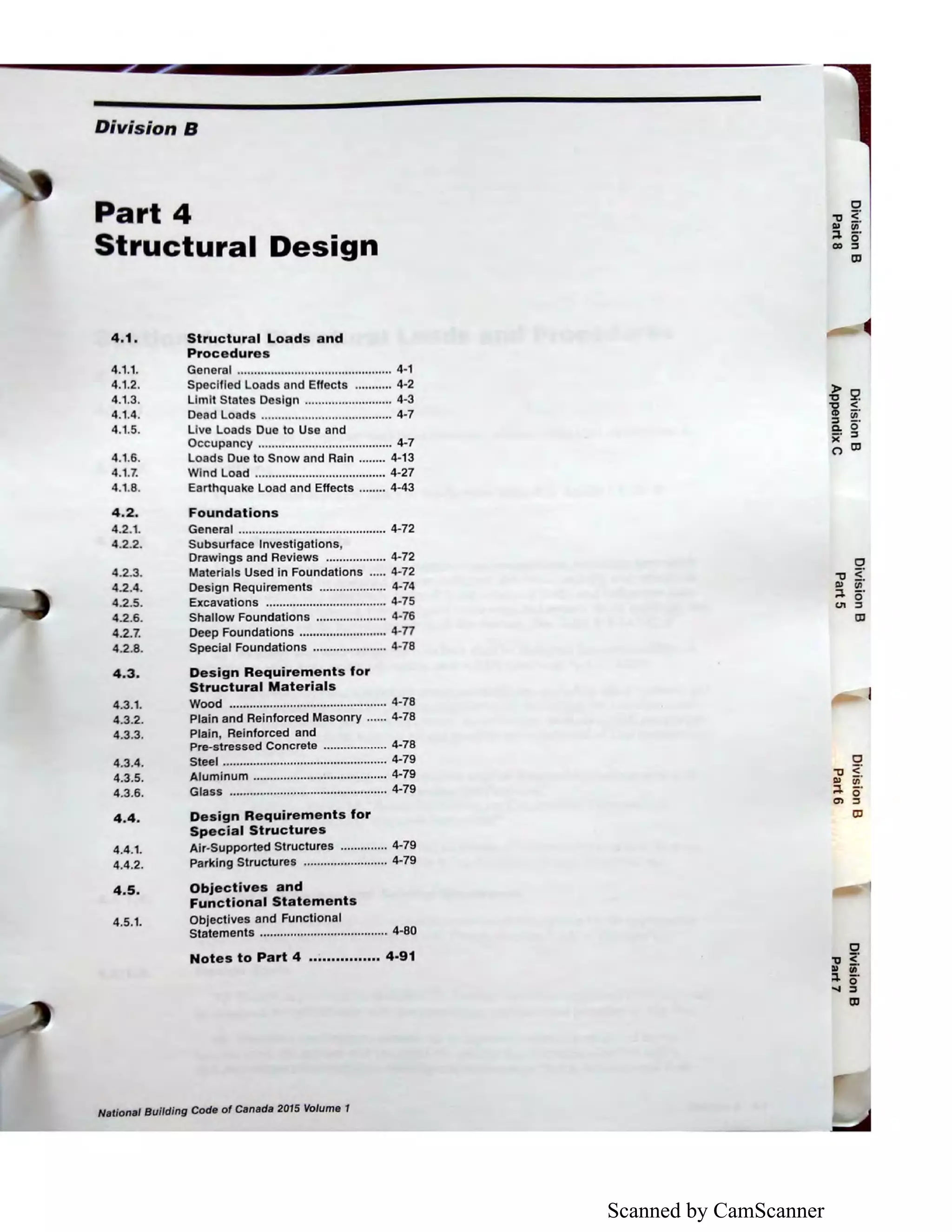Scanned by CamScanner
Division B
Part 4
Structural Design
4.1. Structural Loads and
Procedures
4.1.1.
4.1.2.
4.1.3.
4.1.4.
4.1.5.
4.1.6.
4.1.7.
General .............................................. 4-1
Specified Loads and Effects ........... 4-2
Limit States Design .......................... 4-3
Dead Loads ....................................... 4-7
Live Loads Due to Use and
Occupancy ........................................ 4-7
Loads Due to Snow and Rain ........ 4-13
Wind Load ....................................... 4-27
4.1.8. Earthquake Load and Effects ........ 4-43
4.2. Foundations
4.2.1. General ............................................ 4-72
4.2.2.
4.2.3.
4.2.4.
4.2.5.
4.2.6.
4.2.7.
4.2.8.
4.3.
4.3.1.
4.3.2.
4.3.3.
4.3.4.
4.3.5.
4.3.6.
4.4.
4.4.1.
4.4.2.
Subsurface Investigations,
Drawings and Reviews .................. 4-72
Materials Used in Foundations ..... 4-72
Design Requirements .................... 4-74
Excavations .................................... 4-75
Shallow Foundations ..................... 4-76
Deep Foundations .......................... 4-77
Special Foundations ...................... 4-78
Design Requirements for
Structural Materials
Wood ............................................... 4-78
Plain and Reinforced Masonry ...... 4-78
Plain, Reinforced and
Pre-stressed Concrete ................... 4-78
Steel ................................................. 4-79
Aluminum ........................•............... 4-79
Glass ............................................... 4-79
Design Requirements for
Special Structures
Air-Supported Structures .............. 4-79
Parking Structures ......................... 4-79
4.5. Objectives and
Functional Statements
4.5.1. Objectives and Functional
Statements ..............•.......•............... 4-80
Notes to Part 4 ................ 4-91
National Building Code of Canada 2015 Volume 1
 