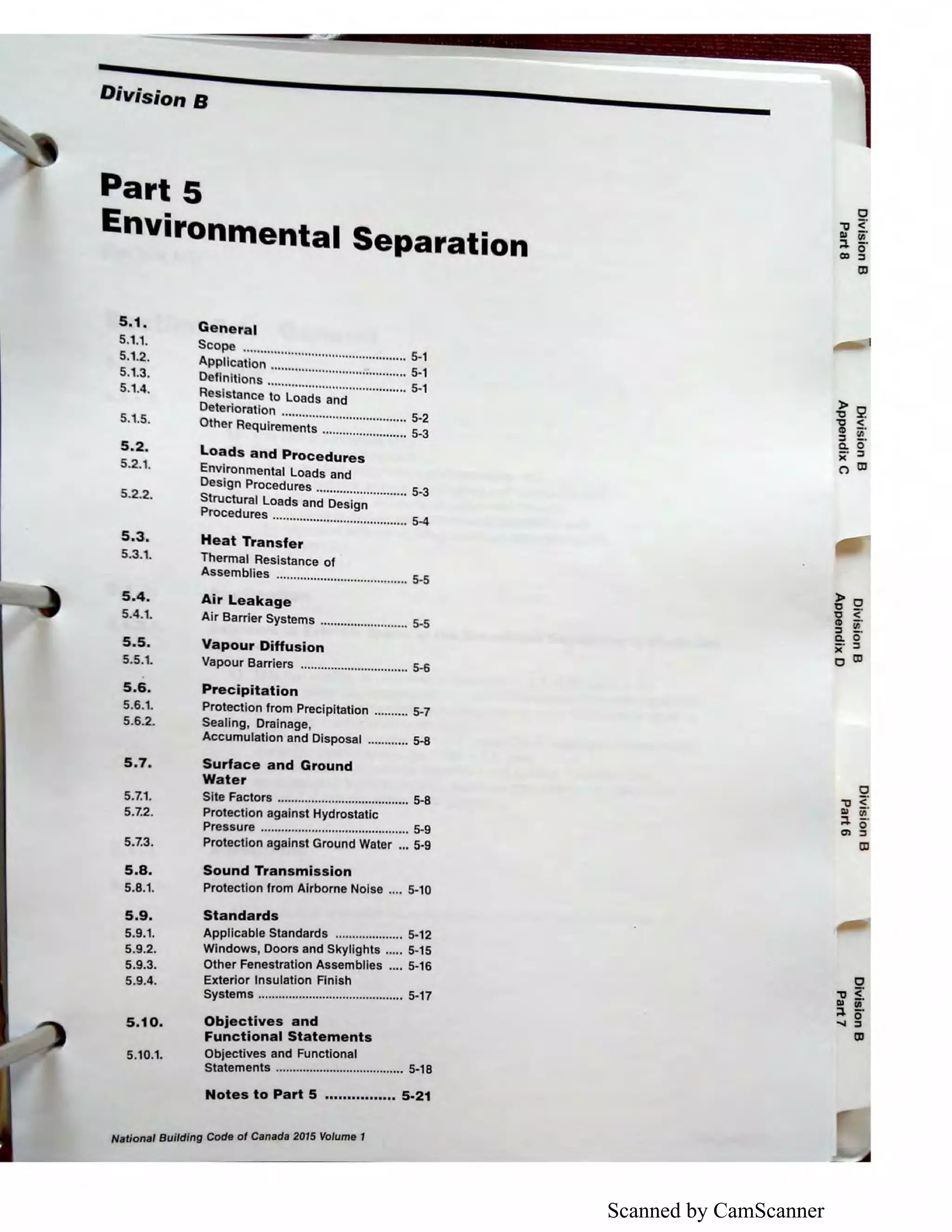 Scanned by CamScanner
Division B
Part 5
Environrnental Separation
s.1.
5.1.1.
5.1.2.
5.1.3.
5.1.4.
5.1.5.
5.2.
5.2.1.
5.2.2.
5.3.
5.3.1.
5.4.
5.4.1.
S.S.
5.5.1.
5.6.
5.6.1.
5.6.2.
5.7.
5.7.1.
5.7.2.
5.7.3.
S.S.
5.8.1.
5.9.
5.9.1.
5.9.2.
5.9.3.
5.9.4.
5.10.
5.10.1.
General
Scope ................................................ 5-1
Application ........................................ 5-1
Definitions ......................................... 5-1
Resistance to Loads and
Deterioration ..................................... 5-2
Other Requirements ......................... 5-3
loads and Procedures
Environmental Loads and
Design Procedures ........................... 5-3
Structural Loads and Design
Procedures ........................................ 5-4
Heat Transfer
Thermal Resistance of
Assemblies ....................................... 5.5
Air leakage
Air Barrier Systems .......................... 5-5
Vapour Diffusion
Vapour Barriers ................................ 5-6
Precipitation
Protection from Precipitation .......... 5-7
Sealing, Drainage,
Accumulation and Disposal ............ 5-8
Surface and Ground
Water
Site Factors ....................................... 5-8
Protection against Hydrostatic
Pressure ............................................ 5-9
Protection against Ground Water ... 5-9
Sound Transmission
Protection from Airborne Noise .... 5-10
Standards
Applicable Standards .................... 5-12
Windows, Doors and Skylights ..... 5-15
Other Fenestration Assemblies .... 5-16
Exterior Insulation Finish
Systems ........................................... 5-17
Objectives and
Functional Statements
Objectives and Functional
Statements ...................................... 5-18
Notes to Part 5 ................ 5-21
National Building Code of Canada 2015 Volume 1
~2'ti <
a, - ·
:i !!!.
C. 0
)( :i
C') a,
)> 0
'D -
'D <
g §:
C. 0
)( :i
0 a,
0
"O <DI ii
;:i. 0
..... :i
ID
 