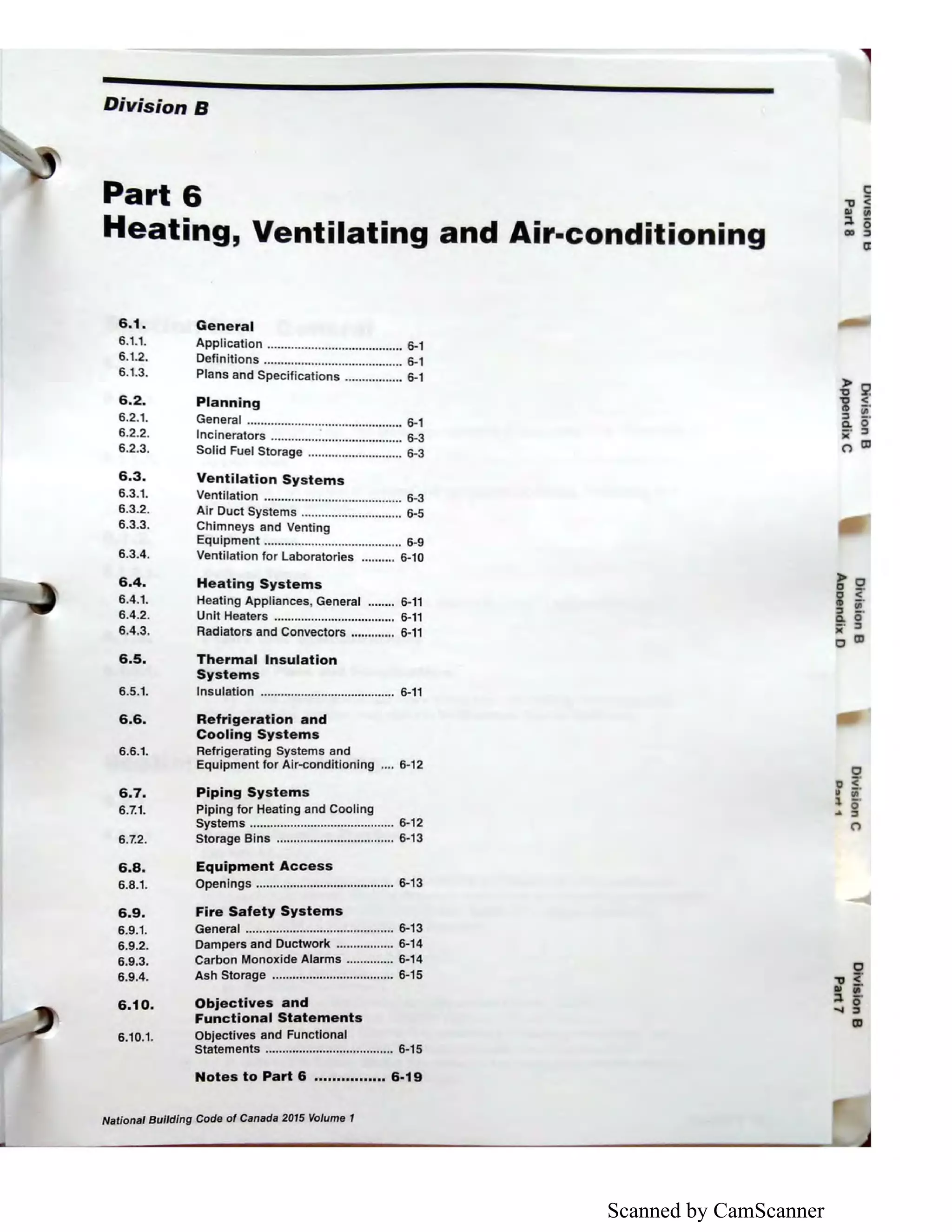 Scanned by CamScanner
Division B
Part 6
Heating, Ventilating and Air-conditioning
6.1. General
6.1.1.
6.1.2.
6.1.3.
6.2.
6.2.1.
6.2.2.
6.2.3.
Application ........................................ 6-1
Definitions ......................................... 6-1
Plans and Specifications ................. 6-1
Planning
General .............................................. 6-1
Incinerators ..............:........................ 6-3
Solid Fuel Storage ............................ 6-3
6.3. Ventilation Systems
6.3.1. Ventilation ......................................... 6-3
6.3.2. Air Duct Systems .............................. 6-5
6.3.3. Chimneys and Venting
Equipment ......................................... 6-9
6.3.4. Ventilation for Laboratories .......... 6-10
6.4.
6.4.1.
6.4.2.
6.4.3.
Heating Systems
Heating Appliances, General ........ 6-11
Unit Heaters .................................... 6-11
Radiators and Convectors ............. 6-11
6.5. Thermal Insulation
Systems
6.5.1. Insulation ........................................ 6-11
6.6. Refrigeration and
Cooling Systems
6.6.1.
6.7.
6.7.1.
6.7.2.
Refrigerating Systems and
Equipment for Air-conditioning .... 6-12
Piping Systems
Piping for Heating and Cooling
Systems ........................................... 6-12
Storage Bins ................................... 6-13
6.8. Equipment Access
6.8.1. Openings ......................................... 6-13
6.9.
6.9.1.
6.9.2.
6.9.3.
6.9.4.
6.10.
6.10.1.
Fire Safety Systems
General ............................................ 6-13
Dampers and Ductwork ................. 6-14
Carbon Monoxide Alarms .............. 6-14
Ash Storage .................................... 6-15
Objectives and
Functional Statements
Objectives and Functional
Statements ...................................... 6-15
Notes to Part 6 ................ 6-19
National Building Code of Canada 2015 Volume 1
0
.,, <'
Ill i'
::l 0
..... ::,
a,
 