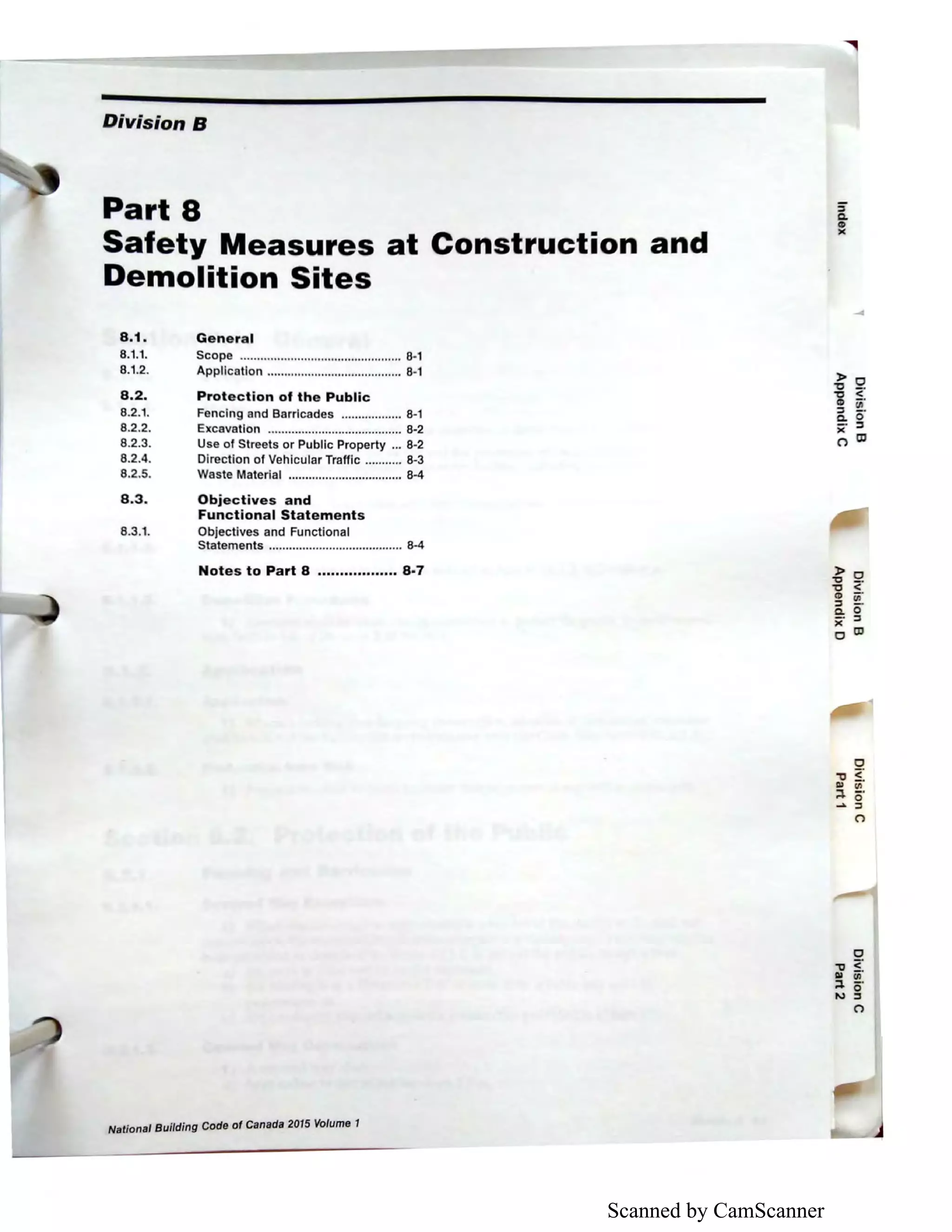 Scanned by CamScanner
Division B
Part 8
Safety Measures at Construction and
Demolition Sites
8.1. General
8.1.1.
8.1.2.
8.2.
8.2.1.
8.2.2.
8.2.3.
8.2.4.
8.2.5.
Scope ................................................ 8-1
Application ........................................ 8-1
Protection of the Public
Fencing and Barricades .................. 8-1
Excavation ........................................ 8-2
Use of Streets or Public Property ... 8-2
Direction of Vehicular Traffic ........... 8-3
Waste Material .................................. 8-4
8.3. Objectives and
Functional Statements
8.3.1. Objectives and Functional
Statements ........................................ 8-4
Notes to Part 8 ......•......•.... 8-7
National Building Code of Canada 2015 Volume 1
::I
C.
CD
)(
)> 0
:g <CD iii.
::i o·e: ::I
)(
(") O'l
 