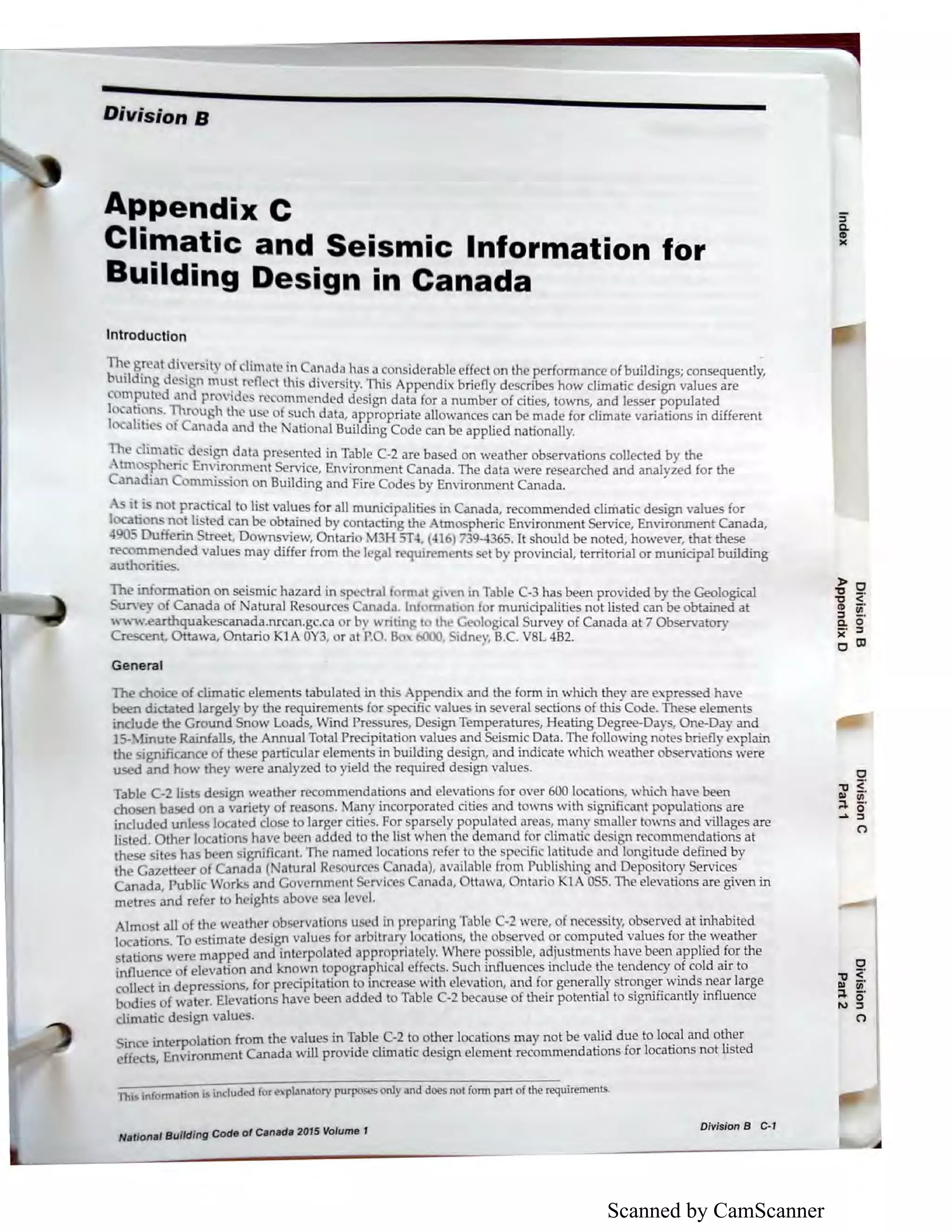 Scanned by CamScanner
Divisions
Appendix C
Climatic and Seismic Information for
Building Design in Canada
Introduction
The reatdhw·it • f I' t · d I ·. . . s C1 1ma 'm ,ma a 1a a considerable effect on the performance of buiJdings; consequently,
building de I n mu~t r>fle t lhi diver ity. Thi Appendix briefly describes how climatic design vaJues are
om~ut _d and F 11dc r ommended design data for a number of cities, towns, and lesser popuJated
I a~ .n · 1:h ugh the u e f u h data, appropriate allowances can be made for climate variations in different
I alibc ot anada and the ationa.l Building Code can be applied nationally.
limati. d .i~ data pre ented in Table C-2 are based on weather observations collected by the
tm Sfh nc n .1r~nment Service, Environment Canada. The data were researched and anaJyzed for the
anad1an omnus 10n on Building and Fire Codes by Environment Canada.
it.· not r~cticaJ to list val~es for all municipalities in Canada, recommended climatic design values for
1 a_b n .t h t d can be obtamed by contacting the tmo pheric Environment Service, Environment Canada,
4 Du nn treet, Downsview, Ontario 3H -n.(416) 7394 65. It houJd be noted, however, that these
re n~~nded value may differ from the legal r quirements t by provinciaJ, territorial or municipal building
au ontie
The information on seismic hazard in p tral rmat 1, en in Table C-3 has been provided by the Geological
urYey of Canada of atural Re ourc anada. Int rmati: n f r municipalitie not listed can be obtamed at
" vw.earthquak scanada.nrcan.gc.ca orb , writing t th~ lo i al Survey of Canada at 7 Obsen•atory
Crescent, Ottawa, Ontario Kl OY3, or at P. . Bo bOOO, idn •, B.C. V L 482.
Ger;ieral
The choice of climatic elements tabulated in thi ppendix and the form in which they are expre d have
been ilicta ed largely by the requiremen for pecific values in several sections of this Code. These elements
indude the Ground Snow Loads, ind Pre ure , Design Temperatures, Heating Degree-Da) , One-Day and
1- -. finut Rainfalls, the Annual Total Precipitation values and Seismic Data.The following notes briefly lain
the significance of these particuJar elements in building design, and inilicate which weather ob rvations were
used and how they were anaJyzed to yield the required design values.
Table C-2 tis d sign weath r recommendations and elevations for over 600 location , which have been
cho n based on a variety of r asons. Many incorporated citie and town with ignifi ant popuJations are
includ d uni s locat d close to larger cities. For parsely popuJated area , man maller towns and villages are
list d. Other locations have b n added to th list when the demand for lirnati de i n re ommendations at
these sit s has b en significant. The named location r f r to the p ific latitud and Ion itude defined by
the Ga;i:ette r of Canada ( atural R sour anada), available from Publishin and D pository Services
Canada, Public Works and Gov mmcnt S rvi Canada, ttawa, ntario Kl O 5. The elevations are given in
metre and r f r to heights abov ca lev I.
Imo tall of the weather ob rvation used in pr paring Tabl -- w re, of n cessity, ob erved at inhabited
I cations. To timat design value for arbitrary I ation , th b er d or computed values for the weather
stations I ere mapped and interpolated appr priat ly. Wh re pos ible, adju bnents have been applied for the
influenc of ele ation and known topographical eff els. Such influences include the tendency ~f cold air to
c LI ct in depres ions, for precipitation to increase with elevation, and f~r gener~y str~ng~~ wmds.near large
bodie of water. Elevations have been added to Table C-2 because of tl1eir potential to s1gruficantly influence
climatic de ign vaJu ·
· · terpolation from the value in Table C-2 to other locations may not be valid due to loc_al and o~er
f
Ulfcet mEnvironm nt Canada will provide climatic design element recommendations for locations not listede ec ,
Thi~ information is included for e:,.planatory purposes only and does not form part of the requirements.
National Building Code of Canada 2015 Volume 1
Division B C-1
C
"C <"Ill iii"
;::i. o·.... :s
C')
 