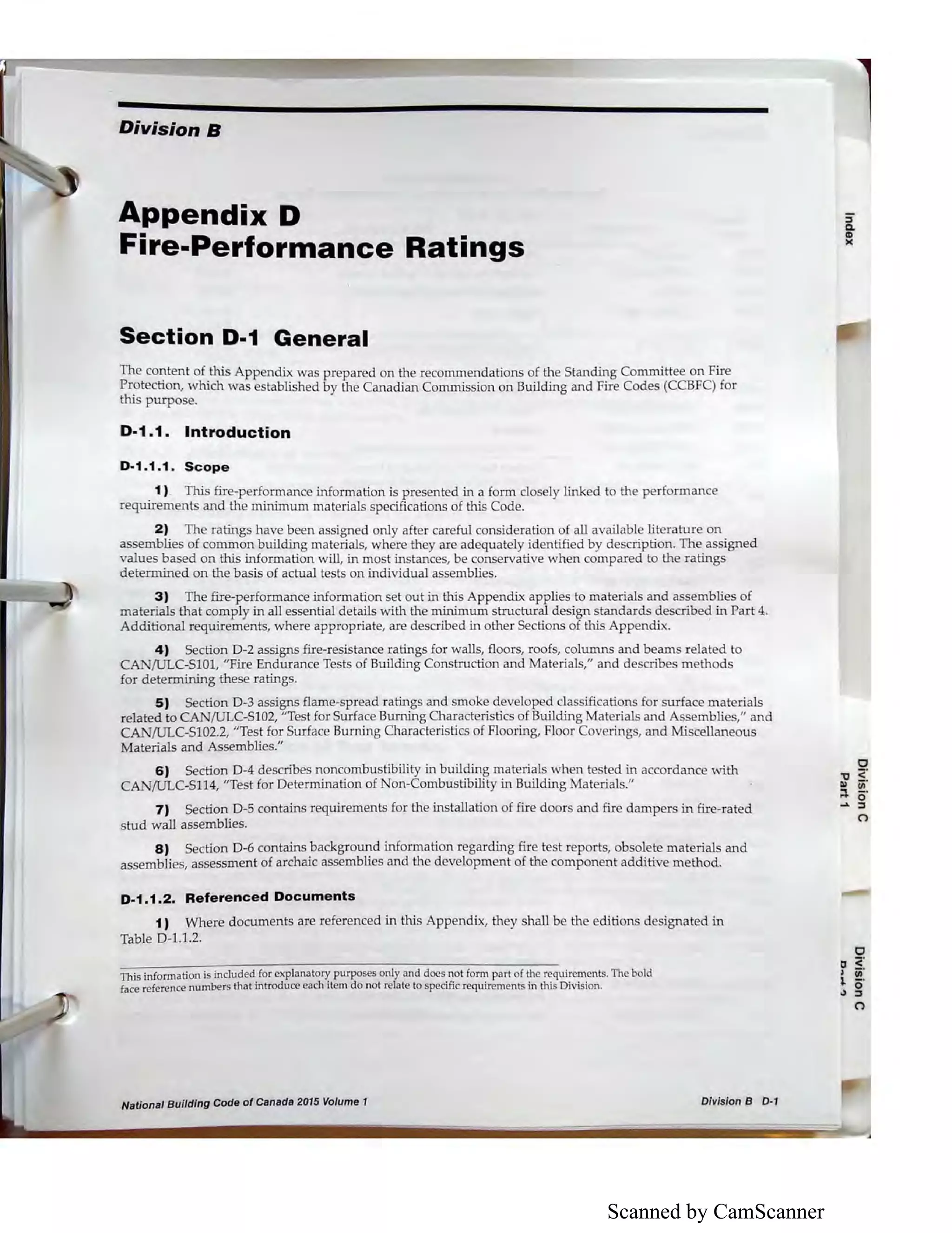 Scanned by CamScanner
Division B
Appendix D
Fire-Performance Ratings
Section D-1 General
The content of this Appendix was prepared on the recommendations of the Standing Committee on Fire
Protection, which was established by the Canadian Commission on Building and Fire Codes (CCBFC) for
this purpose.
D-1.1. Introduction
D-1.1.1. Scope
1) This fire-performance infom1ation is presented in a form dosely linked to the performance
requirements and the minimum materials specifications of this Code.
2) The ratings have been assigned only after careful consideration of all available literature on
assemblies of common building materials, where they are adequately identified by description. The assigned
values based on this information will, in most instances, be conservative when compared to the ratings
determined on the basis of actual tests on individual assemblies.
3) The fire-performance information set out in this Appendix applies to materials and assemblies of
materials that comply in all essential details with the minimum structural design standards described in Part 4.
Additional requirements, where appropriate, are described in other Sections of this Appendix.
4) Section D-2 assigns fire-resistance ratings for walls, floors, roofs, columns and beams related to
CAN/ULC-SlOl, "Fire Endurance Tests of Building Construction and Materials," and describes methods
for determining these ratings.
5) Section D-3 assigns flame-spread ratings and smoke developed classifications for surface materials
related to CA /ULC-S102, "Test for Surface Burning 01aracteristics of Building Materials and Assemblies," and
CA /ULC-S102.2, "Test for Surface Burning Characteristics of Flooring, Floor Coverings, and Miscellaneous
Materials and Assemblies."
6) Section D-4 describes noncombustibility in building materials when tested in accordance with
CAN/ULC-Sll4, "Test for Determination of on-Combustibility in Building Materials."
7) Section D-5 contains requirements for the installation of fire doors and fire dampers in fire-rated
stud wall assemblies.
8) Section D-6 contains background information regarding fire test reports, obsolete materials and
assemblies, assessment of ardiaic assemblies and the development of the component additive method.
D-1.1.2. Referenced Documents
1) Where documents are referenced in this Appendix, they shall be the editions designated in
Table 0 -1.1.2.
This information is included for explanatory purposes only and does not form part of the requirements. The bold
face reference numbers that introduce each item do not relate to specific requirements in this Division.
National Building Code of Canada 2015 Volume 1 Division B D-1
:iQ.
ID
><
0
,, <'Ill cii'
~ o·.... ::,
(")
 