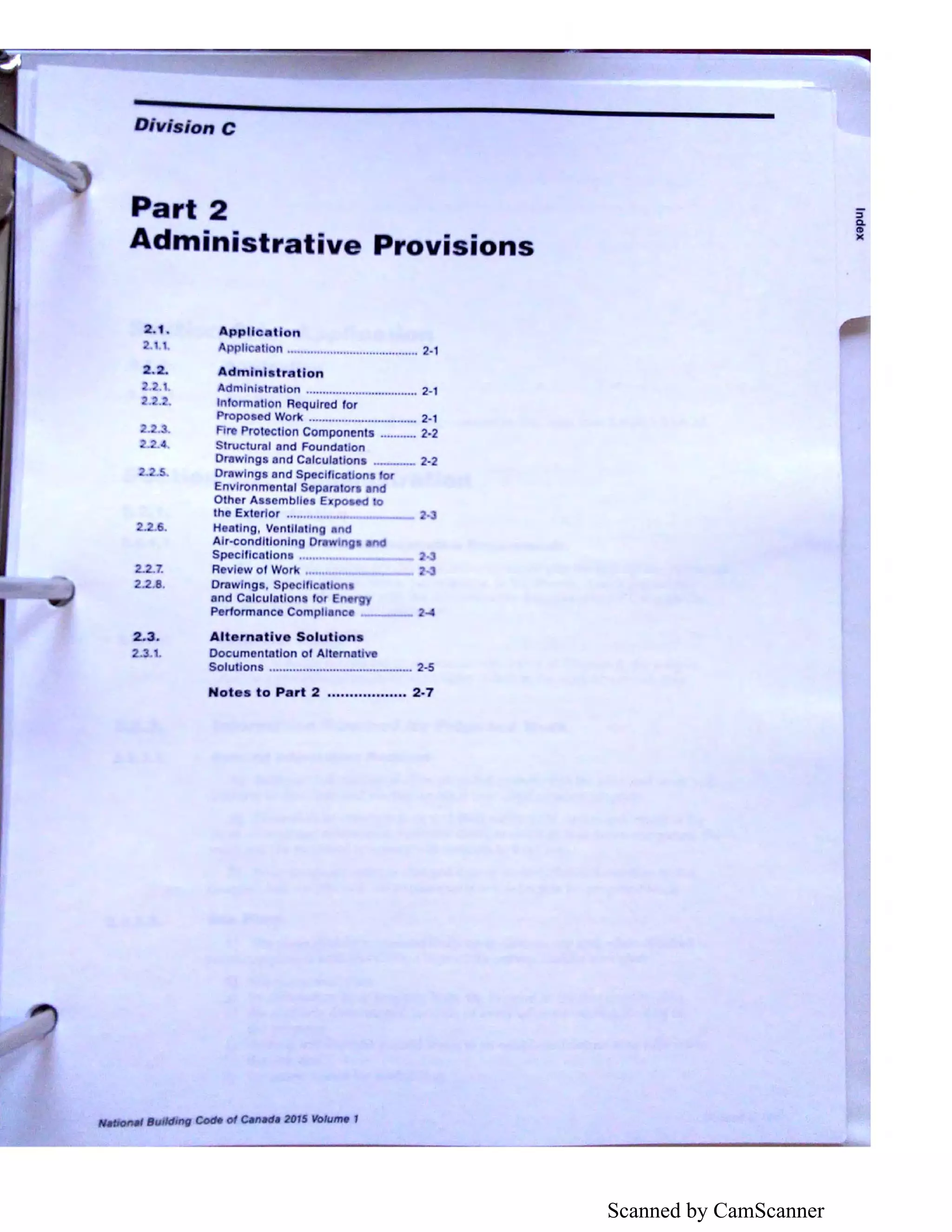 Scanned by CamScanner
Division C
Part 2
Administrative Provi ions
2.1.
2 . 2.
.1.
2..
2.
6.
2 .7.
2.2.8.
2.3.
2••1.
A.ppllc lion
licali n ........................................ 2·1
Admlnl tr tlon
Admlni l-ratlon .................................. 2·1
Information A quired for
Propo cd Work ................................. 2-·1
fir Protection Components ········-· 2·2
Stn.,ctural and Foundation
Drawings and Calculatlons ··-··- 2-2
Drowlngs and Specifics ons ror
Envlronmenlal S p rntort nd
Other Ass mbll • Expc, o
the Ext rlor ............. • •.
H llng. V ntll ting and
Air-conditioning D win
Specll cations .......
R vi wof Work ......
Drawing , Sp cltlc t
and C lcutotlons for En
Per1ormanco Comp! enc -I
Alternative Solutions
Documentation of Altem ,
Solutions .......................·-·······--··-· 2·5
Not s to Part 2 .................. 2-7
""1tioMI 11u,ld1ng Codft ol ~nad• 201$ /0/ume 1
sQ.
CD
)(
 