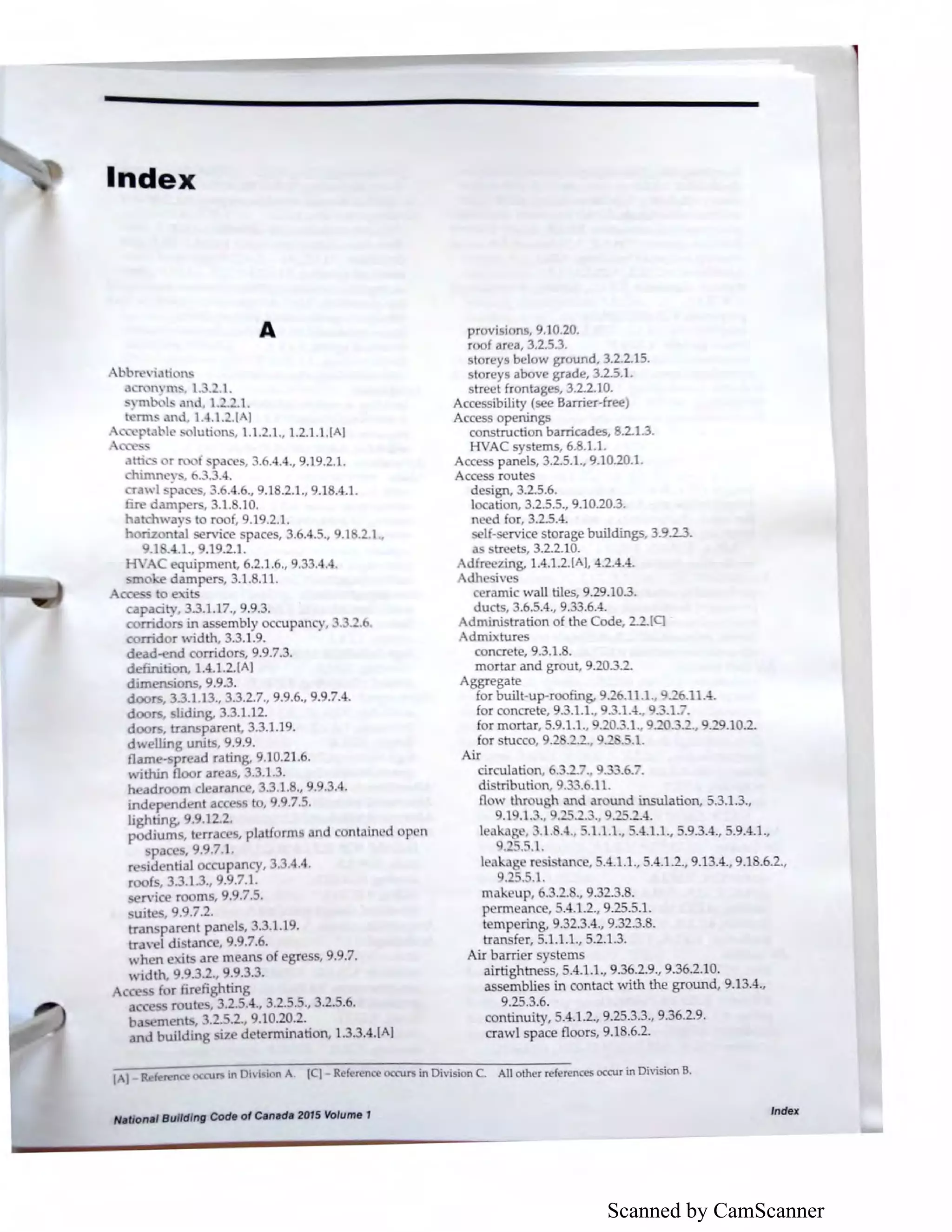 Scanned by CamScanner
Index
A
.2.l .•
.3 .4.4.
upan y, .3.-.b.
ntained p n
.4.4.
, 9..7.
N11tlori11I Building Code of Can11d11 2015 Volume 1
provi ions, 9.10.20.
r of area, 3.2.5.3.
storeys b ,1 w ground, 3.2.2.15.
loreys above grade, 3.2.5.1.
street frontages, 3.2.2.10.
Accessibility (see Barrier-free)
Access openings
construction barricades, 8.2.1.3.
HVAC systems, 6..1.1.
Access panels, 3.2.5.1., 9.10.20.1.
Access routes
de ign, 3.2.5.6.
I cation, 3.2.5.5., 9.10.20.3.
n d for, 3.2.5.4.
If- rvic storage buildings, 3.9.23.
a tr ts, 3.2.2.10.
d r zing, 1.4.1.2.(A], 4.2.4.4.
dh ive
ramie wall tiles, 9.29.103.
duct • 3.6.5.4., 9.33.6.4.
dministration of the Code, 2.2.[q
dmixture
concrete, 9.3.1. .
mortar and grout, 9.20.3.-
Aggregate
for built-up-roofing, 9.26.11.1. .2 .11.-1.
for concrete, 9.3.1.1., 9."'.1.-l., .3.1.7.
for mortar, 5.9.1.1., . O."'.1., ·- ."'-·, 9.29.10.2.
for stucco, 9.2 ·--·, .2 .5.1.
Air
I nkil re. i tan e, 5.-1.1.1., 5.4.1.2., 9.13.4., 9.1 .6.2.,
.25.5.1.
makeup, . .2.., 9.32.3..
p rm an , 5.4.1.2., 9.25.5.1.
t mp ring, 9.32.3.4., 9.32.3..
tran fer, 5.1.1.1., 5.2.1.3.
Air barrier sy terns
airtightness, 5.4.1.1., 9.36.2.9., 9.36.2.10.
as emblies in contact with the ground, 9.13.4.,
9.25.3.6.
continuity, 5.4.1.2., 9.25.3.3., 9.36.2.9.
crawl pace floors, 9.1 .6.2.
All other references occur in Division B.
Index
 