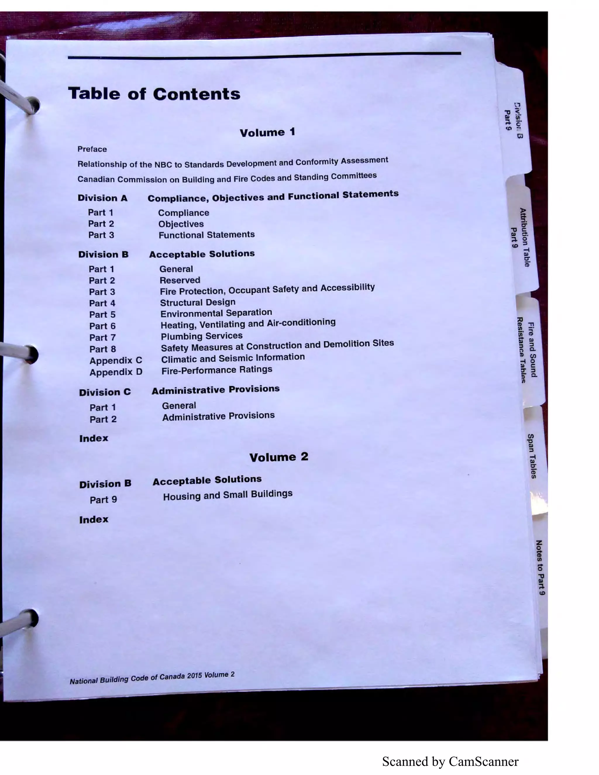 Scanned by CamScanner
Table of Contents
Volume 1
Preface
Relationship of the NBC to Standards Development and Conformity Assessment
Canadian Commission on Building and Fire Codes and Standing Committees
Division A
Part 1
Part 2
Part 3
Division B
Part 1
Part 2
Part 3
Part 4
Part 5
Part 6
Part 7
Part 8
Appendix C
Appendix D
Division C
Part 1
Part 2
Index
Division B
Part 9
Index
Compliance, Objectives and Functional Statements
Compliance
Objectives
Functional Statements
Acceptable Solutions
General
Reserved
Fire Protection, Occupant Safety and Accessibility
Structural Design
Environmental Separation
Heating, Ventilating and Air-conditioning
Plumbing Services
Safety Measures at Construction and Demolition Sites
Climatic and Seismic Information
Fire-Performance Ratings
Administrative Provisions
General
Administrative Provisions
Volume 2
Acceptable Solutions
Housing and Small Buildings
NaUonal Building Code of Canada 2015 Volume 2
::uID "11
UI - •
;- ;
;r Ill
::, ::,
n a.
ID (/)
-I 0
» C
I &.'II
 
