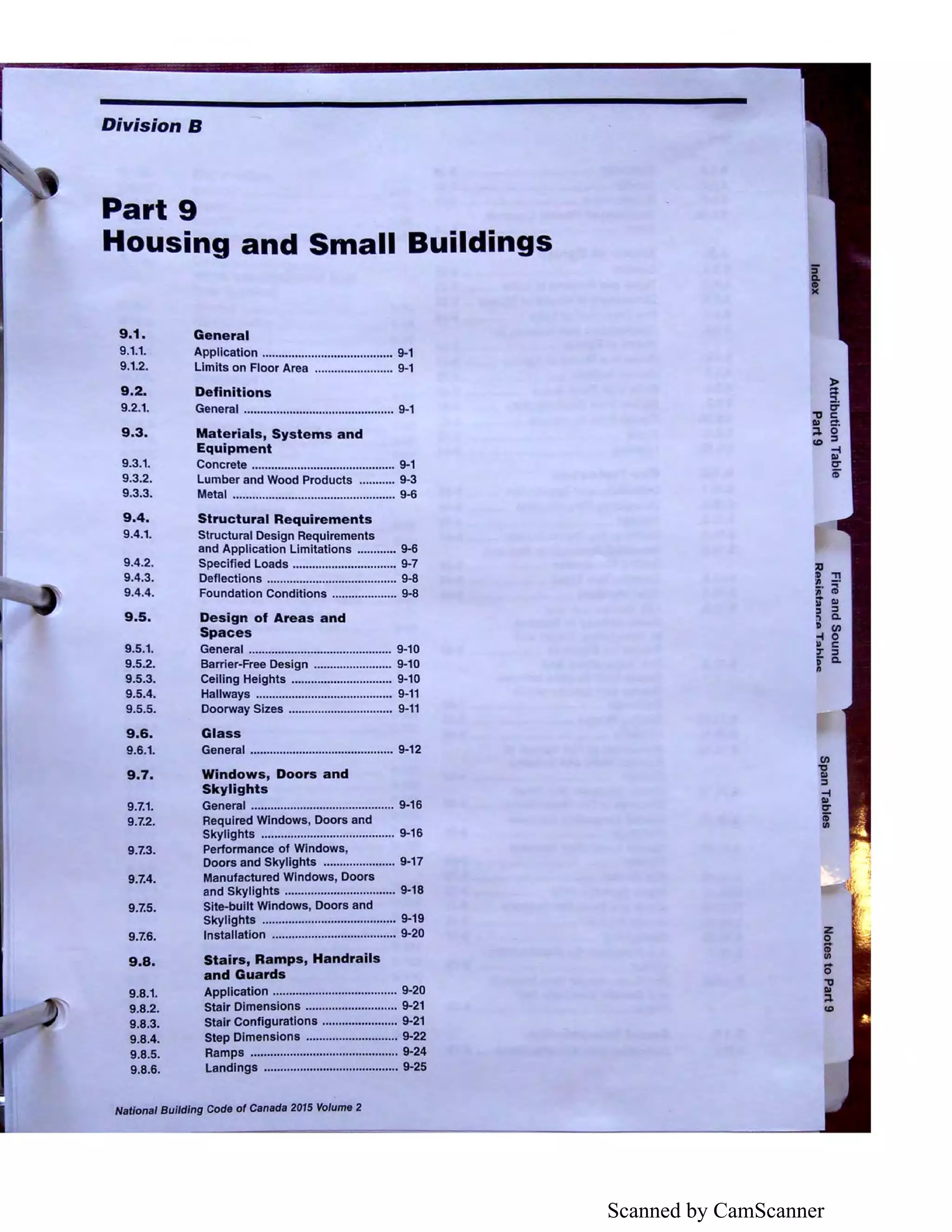 Scanned by CamScanner
Division S
Part 9
Housing and Small Buildings
9.1.
9.1.1.
9.1.2.
9.2.
9.2.1.
9.3.
9.3.1.
9.3.2.
9.3.3.
9.4.
9.4.1.
9.4.2.
9.4.3.
9.4.4.
9.5.
9.5.1.
9.5.2.
9.5.3.
9.5.4.
9.5.5.
9.6.
9.6.1.
9.7.
9.7.1.
9.7.2.
9.7.3.
9.7.4.
9.7.5.
9.7.6.
9.8.
9.8.1.
9.8.2.
9.8.3.
9.8.4.
9.8.5.
9.8.6.
General
Application ........................................ 9-1
Limits on Floor Area ........................ 9-1
Definitions
General .............................................. 9-1
Materials, Systems and
Equipment
Concrete ............................................ 9-1
Lumber and Wood Products ........... 9-3
Metal .................................................. 9-6
Structural Requirements
Structural Design Requirements
and Application Limitations ............ 9-6
Specified Loads ................................ 9-7
Deflections ........................................ 9-8
Foundation Conditions .................... 9-8
Design of Areas and
Spaces
General ...•........................................ 9-10
Barrier-Free Design ........................ 9-10
Celling Heights ............................... 9-10
Hallways .............•............................ 9-11
Doorway Sizes ................................ 9-11
Glass
General ............................................ 9-12
Windows, Doors and
Skylights
General ............................................ 9-16
Required Windows, Doors and
Skylights ......................................... 9-16
Performance of Windows,
Doors and Skylights ...................... 9-17
Manufactured Windows, Doors
and Skylights .................................. 9-18
Site-built Windows, Doors and
Skylights ......................................... 9-19
Installation ...................................... 9-20
Stairs, Ramps, Handrails
and Guards
Application ......•..........................•.... 9-20
Stair Dimensions ............................ 9-21
Stair Configurations ....................... 9-21
Step Dimensions ............................ 9-22
Ramps ............................................. 9-24
Landings ......................................... 9-25
NaUonal Building Code of Canada 2015 Volume 2
 