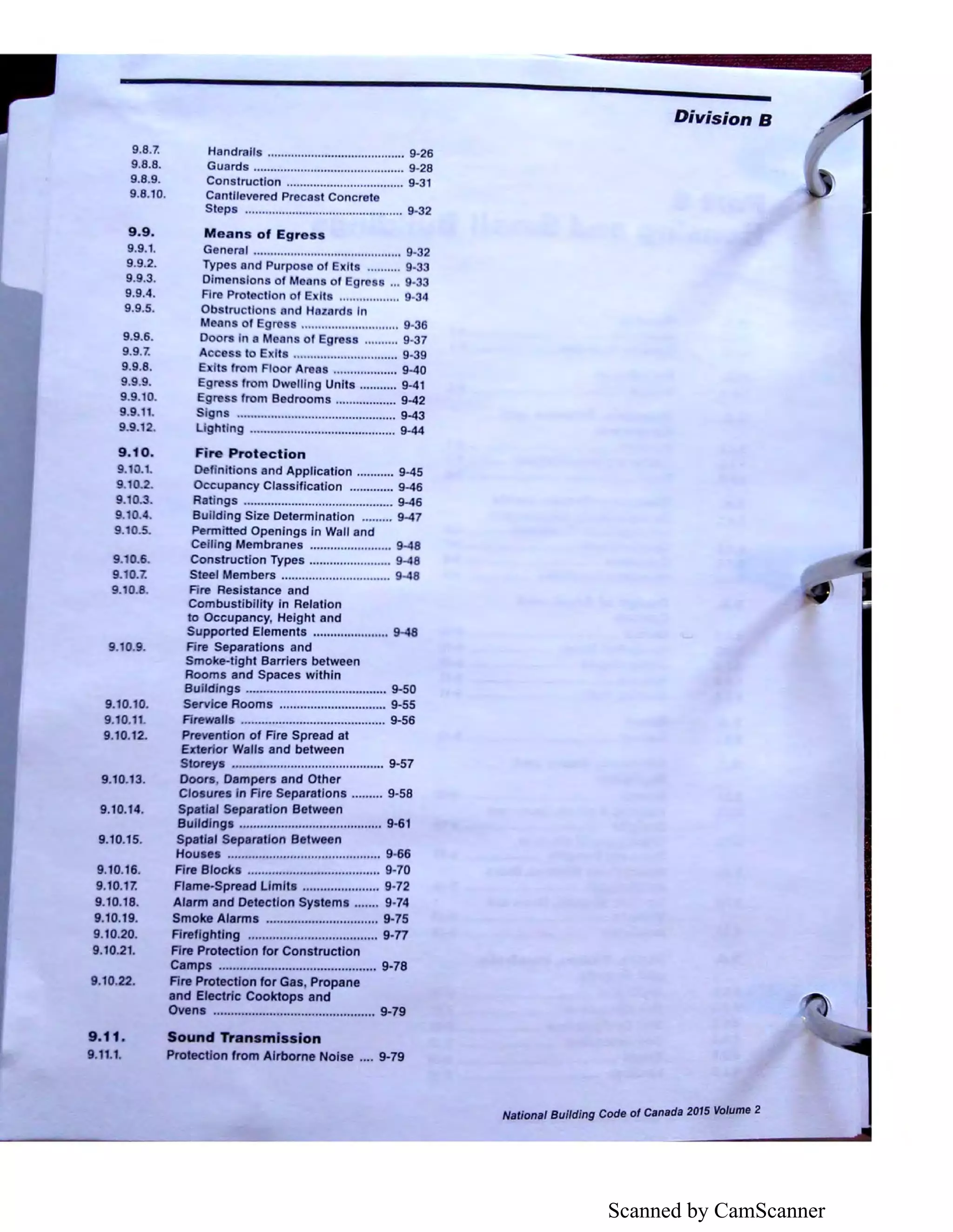 Scanned by CamScanner
9.8.7.
9.8.8.
9.8.9.
9.8.10.
9.9.
9.9.1.
9.9.2.
9.9.3.
9.9.4.
9.9.5.
9.9.6.
9.9.7.
9.9.8.
9.9.9.
9.9.10.
9.9.11.
9.9.12.
9.10.
9.10.t.
9.10.2.
9.10.3.
9.10.4.
9.10.5..
9.10.6.
9.10.7.
9.10.8.
9.10.9.
9.10.10.
9.10.11.
9.10.12.
9.10.13.
9.10.14.
9.10.15.
9.10.16.
9.10.17.
9.10.18.
9.10.19.
9.10.20.
9.10.21.
9.10.22.
9.11.
9.11.1.
Handrails ......................................... 9·26
Guards ............................................. 9-28
Construction ................................... 9-31
Cantllevered Precast Concrete
Steps ............................................... 9-32
Means of Egress
General ............................................ 9-32
Types and Purpose of Exits .......... 9-33
Dimension of Moons of Egr ... 9.33
Fire Protection of E II .................. 9.34
Obstruction and Hazard In
Means of Egros ............................. 9-36
Doors In a Mean of Egress .......... 9-37
Access to E Its ............................... 9-39
E It from Floor Areas ................... 9-40
Egre s from Dwelling Units ........... 9-41
Egress from Bedrooms .................. 9-42
Signs ............................................... 9-43
Lighting ........................................... 9-44
Fire Protection
Definitions and Application ........... 9-45
Occupancy Classification ............. 9-46
Ratings ............................................ 9-46
Building Size Determination ......... 9-47
Permitted Openings in Wall and
Ceiling Membranes ........................ 9-48
Construction Types ........................ 9-48
Steel Members ................................ 9-48
Fire Resistance and
Combustibility in Relation
to Occupancy, Height and
Supported Elements ...................... 9-48
Fire Separations and
Smoke-tight Barriers between
Rooms and Spaces within
Buildings ......................................... 9-50
Service Rooms ............................... 9-55
Firewalls .......................................... 9-56
Prevention of Fire Spread at
Exterior Walls and between
Storeys ............................................ 9-57
Doors, Dampers and Other
Closures in Fire Separations ......... 9-58
Spatial Separation Between
Buildings ......................................... 9-61
Spatial Separation Between
Houses ............................................ 9-66
Fire Blocks ...................................... 9-70
Flame-Spread Limits ...................... 9-72
Alarm and Detection Systems ....... 9-74
Smoke Alarms ................................ 9-75
Firefighting ..................................... 9-n
Fire Protection for Construction
Camps ............................................. 9-78
Fire Protection for Gas, Propane
and Electric Cooktops and
Ovens .............................................. 9-79
Sound Transmission
Protection from Airborne Noise .... 9-79
Division B
National Bui/ding Code of Canada 2015 Volume 2
 