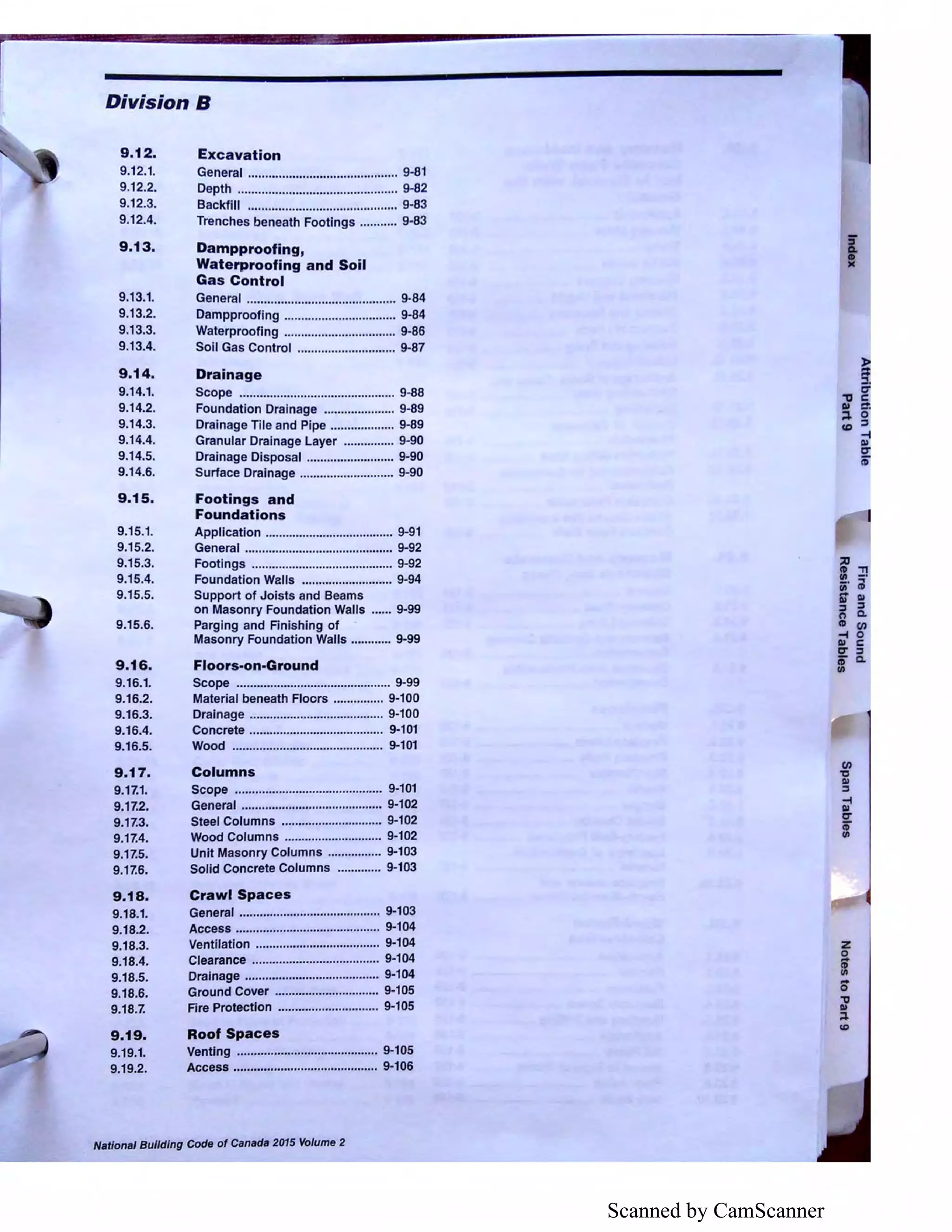 Scanned by CamScanner
Division B
9.12.
9.12.1.
9.12.2.
9.12.3.
9.12.4.
9.13.
9.13.1.
9.13.2.
9.13.3.
9.13.4.
9.14.
9.14.1.
9.14.2.
9.14.3.
9.14.4.
9.14.5.
9.14.6.
9.15.
9.15.1.
9.15.2.
9.15.3.
9.15.4.
9.15.5.
9.15.6.
9.16.
9.16.1.
9.16.2.
9.16.3.
9.16.4.
9.16.5.
9.17.
9.17.1.
9.17.2.
9.17.3.
9.17.4.
9.17.5.
9.17.6.
9.18.
9.18.1.
9.18.2.
9.18.3.
9.18.4.
9.18.5.
9.18.6.
9.18.7.
9.19.
9.19.1.
9.19.2.
Excavation
General ............................................ 9-81
Depth ............................................... 9-82
Backfill ............................................ 9-83
Trenches beneath Footings ........... 9-83
Dampproofing,
Waterproofing and Soil
Gas Control
General ............................................ 9-84
Dampproofing ................................. 9-84
Waterproofing ................................. 9-86
Soil Gas Control ............................. 9-87
Drainage
Scope .............................................. 9-88
Foundation Drainage ..................... 9-89
Drainage Tile and Pipe ................... 9-89
Granular Drainage Layer ............... 9-90
Drainage Disposal .......................... 9-90
Surface Drainage ............................ 9-90
Footings and
Foundations
Application ...................................... 9-91
General ............................................ 9-92
Footings .......................................... 9-92
Foundation Walls ........................... 9-94
Support of Joists and Beams
on Masonry Foundation Walls ...... 9-99
Parging and Finishing of
Masonry Foundation Walls ............ 9-99
Floors-on-Ground
Scope .............................................. 9-99
Material beneath Floors ............... 9-100
Drainage ........................................ 9-100
Concrete ........................................ 9-101
Wood ............................................. 9-101
Columns
Scope ............................................ 9-101
General .......................................... 9-102
Steel Columns .............................. 9-102
Wood Columns ............................. 9-102
Unit Masonry Columns ................ 9-103
Solid Concrete Columns ............. 9-103
Crawl Spaces
General .......................................... 9-103
Access ........................................... 9-104
Ventilation ..................................... 9-104
Clearance ...................................... 9-104
Drainage ........................................ 9-104
Ground Cover ............................... 9-105
Fire Protection .............................. 9-105
Roof Spaces
Venting .......................................... 9-105
Access ........................................... 9-106
Nat/anal Bui/ding Code of Canada 2015 Volume 2
'f .,,Ill -
iii' iil
6T Ill
::, :::,
C') ci
CD (I)
-f 0
Ill C
CT ::,
ii' ci
Ill
(/)
"CJ
Ill
:::,
-f
Ill
CT
if
 