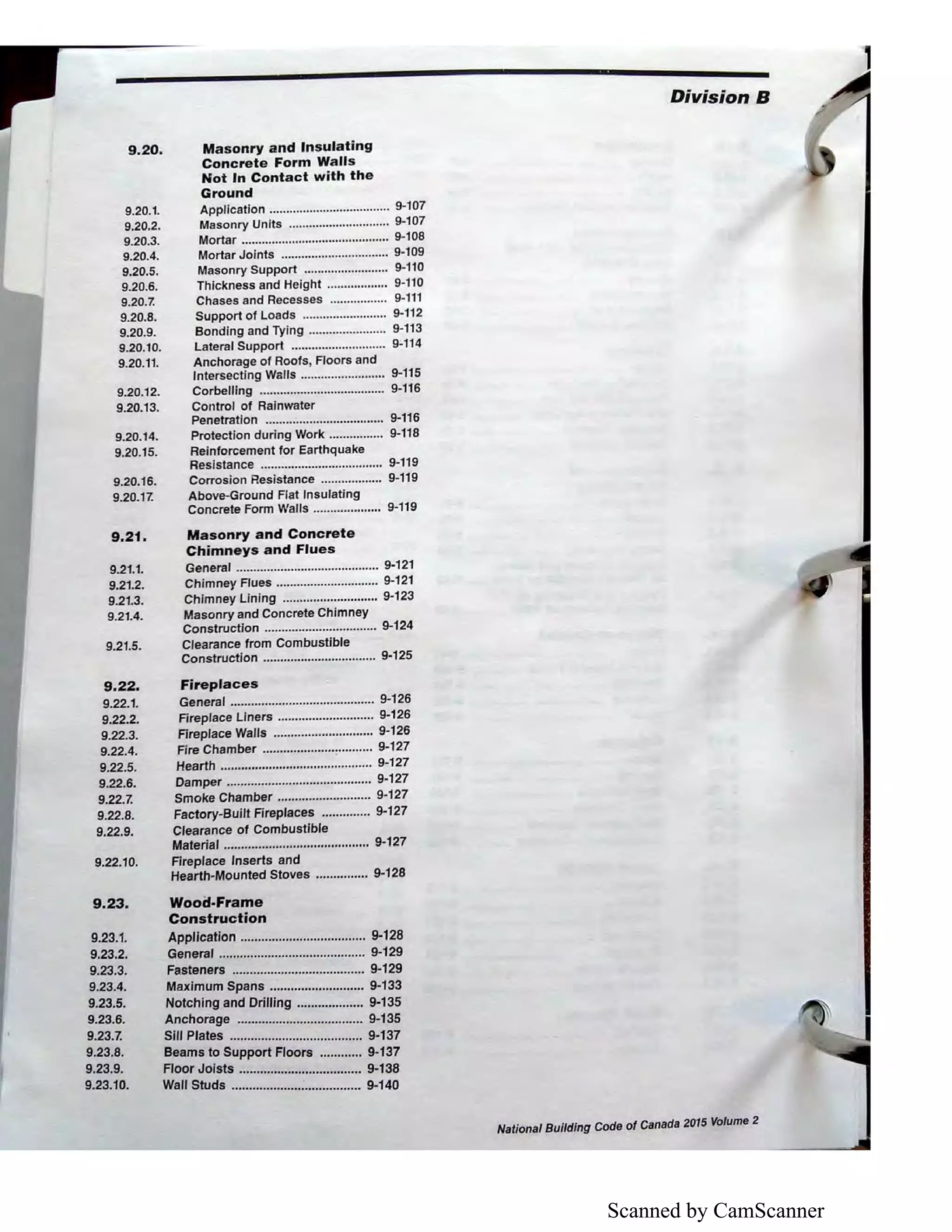 Scanned by CamScanner
9.20.
9.20.1.
9.20.2.
9.20.3.
9.20.4.
9.20.5.
9.20.6.
9.20.7.
9.20.8.
9.20.9.
9.20.10.
9.20.11.
9.20.12.
9.20.13.
9.20.14.
9.20.15.
9.20.16.
9.20.17.
9.21,
9.21.1.
9.21.2.
9.21.3.
9.21.4.
9.21.5.
9.22.
9.22.1.
9.22.2.
9.22.3.
9.22.4.
9.22.5.
9.22.6.
9.22.7.
9.22.8.
9.22.9.
9.22.10.
9.23.
Masonry and Insulating
Concrete Form Walls
Not In Contact with the
Ground
Application .................................... 9-107
Masonry Units .............................. 9-107
Mortar ............................................ 9-108
Mortar Joints ................................ 9-109
Masonry Support ......................... 9-110
Thickness and Height .................. 9-110
Chases and Recesses ................. 9-111
Support of Loads ......................... 9-112
Bonding and Tying ....................... 9-113
Lateral Support ............................ 9-114
Anchorage of Roofs, Floors and
Intersecting Walls ......................... 9-115
Corbelling ..................................... 9-116
Control of Rainwater
Penetration ................................... 9-116
Protection during Work ..•............. 9-118
Reinforcement for Earthquake
Resistance .................................... 9-119
Corrosion Resistance .................. 9-119
Above-Ground Flat Insulating
Concrete Form Walls .................... 9-119
Masonry and Concrete
Chimneys and Flues
General .......................................... 9-121
Chimney Flues .............................. 9-121
Chimney Lining ............................ 9-123
Masonry and Concrete Chimney
Construction ................................. 9-124
Clearance from Combustible
Construction ................................. 9-125
Fireplaces
General .......................................... 9-126
Fireplace Liners ............................ 9-126
Fireplace Walls ............................. 9-126
Fire Chamber .....................:.......... 9-127
Hearth ............................................ 9-127
Damper .......................................... 9-127
Smoke Chamber ........................... 9-127
Factory-Built Fireplaces .............. 9-127
Clearance of Combustible
Material .......................................... 9-127
Fireplace Inserts and
Hearth-Mounted Stoves ............... 9-128
Wood-Frame
Construction
Application .................................... 9-128
General .......................................... 9-129
Fasteners ...................................... 9-129
Maximum Spans ........................... 9-133
Notching and Drilling ................... 9-135
Anchorage .................................... 9-135
Sill Plates ...................................... 9-137
Beams to Support Floors ............ 9-137
Floor Joists ................................... 9-138
9.23.1.
9.23.2.
9.23.3.
9.23.4.
9.23.5.
9.23.6.
9.23.7.
9.23.8.
9.23.9.
9.23.10. Wall Studs ..................................... 9-140
1
Division B
National Building Code of Canada 2015 Volume 2
 