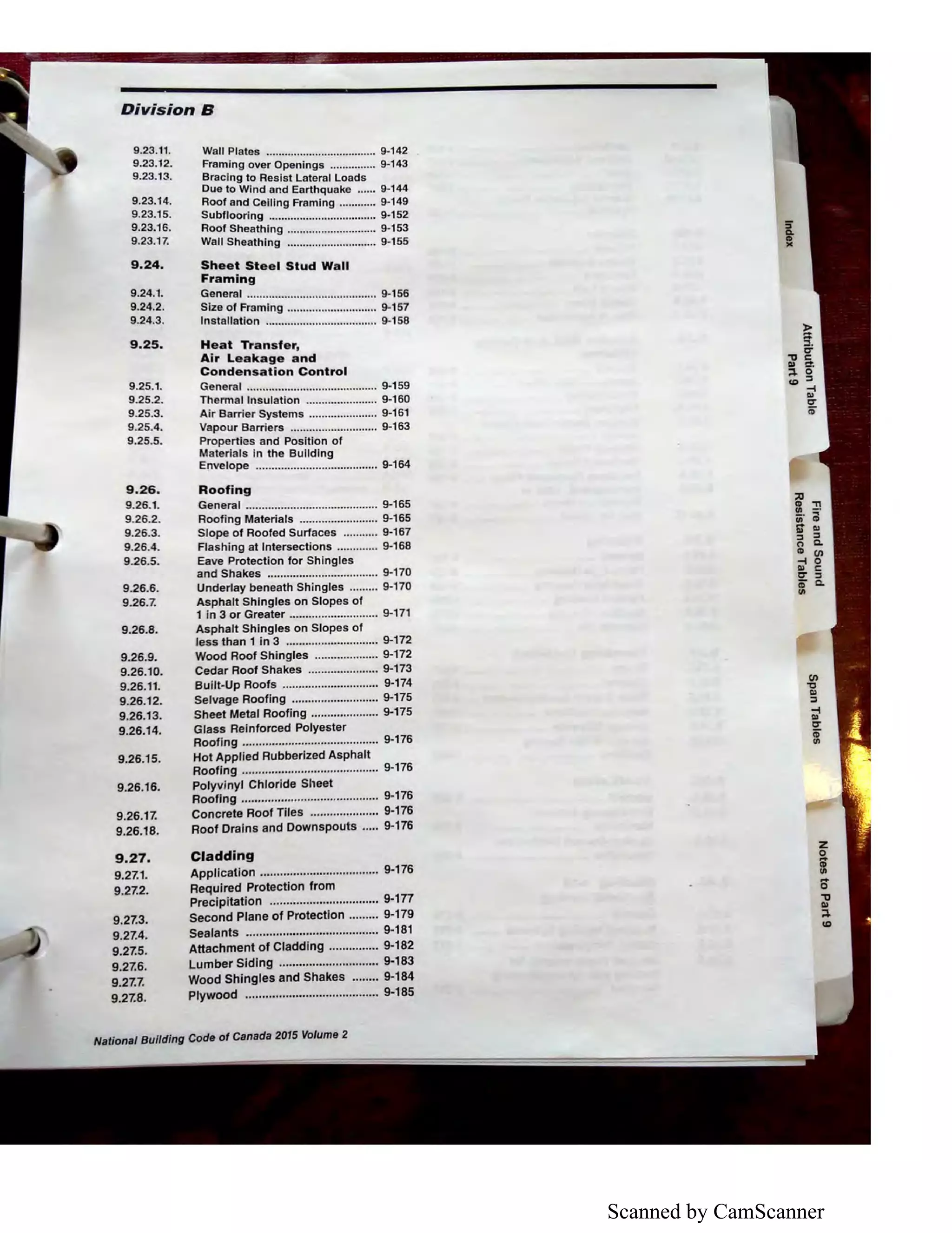Scanned by CamScanner
Division B
9.23.11.
9.23.12.
9.23.13.
9.23.14.
9.23.15.
9.23.16.
9.23.17.
9.24.
9.24.1.
9.24.2.
9.24.3.
9.25.
9.25.1.
9.25.2.
9.25.3.
9.25.4.
9.25.5.
9.26.
9.26.1.
9.26.2.
9.26.3.
9.26.4.
9.26.5.
9.26.6.
9.26.7.
9.26.8.
9.26.9.
9.26.10.
9.26.11.
9.26.12.
9.26.13.
9.26.14.
9.26.15.
9.26.16.
9.26.17.
9.26.18.
9.27.
9.27.1.
9.27.2.
9.27.3.
9.27.4.
9.27.5.
9.27.6.
9.27.7.
9.27.8.
Wall Plates .................................... 9-142
Framing over Openings ............... 9-143
Bracing to Resist Lateral Loads
Due to Wind and Earthquake ...... 9-144
Roof and Celling Framing ............ 9-149
Subfloorlng ................................... 9-152
Roof Sheathing ............................. 9-153
Wall Sheathing ............................. 9-155
Sheet Steel Stud Wall
Framing
General .......................................... 9-156
Size of Framing ............................. 9-157
Installation .................................... 9-1 58
Heat Transfer,
Air Leakage and
Condensation Control
General .......................................... 9-159
Thermal Insulation ....................... 9-160
Air Barrier Systems ...................... 9-161
Vapour Barriers ............................ 9-163
Properties and Position of
Materials in the Building
Envelope ....................................... 9-164
Roofing
General .......................................... 9-165
Roofing Materials ......................... 9-165
Slope of Roofed Surfaces ........... 9-167
Flashing at Intersections ............. 9-168
Eave Protection for Shingles
and Shakes ................................... 9-170
Underlay beneath Shingles ......... 9-170
Asphalt Shingles on Slopes of
1 in 3 or Greater ............................ 9-171
Asphalt Shingles on Slopes of
less than 1 in 3 ............................. 9-172
Wood Roof Shingles .................... 9-172
Cedar Roof Shakes ...................... 9-173
Built-Up Roofs .............................. 9-174
Selvage Roofing ........................... 9-175
Sheet Metal Roofing ..................... 9-175
Glass Reinforced Polyester
Roofing .......................................... 9-176
Hot Applied Rubberized Asphalt
Roofing .......................................... 9-176
Polyvinyl Chloride Sheet
Roofing .......................................... 9-176
Concrete Roof Tiles ..................... 9-176
Roof Drains and Downspouts ..... 9-176
Cladding
Application .................................... 9-176
Required Protection from
Precipitation ................................. 9-1n
Second Plane of Protection ......... 9-179
Sealants ........................................ 9-181
Attachment of Cladding ............... 9-182
Lumber Siding .............................. 9-183
Wood Shingles and Shakes ........ 9-184
Plywood ........................................ 9-185
National Building Code of Canada 2015 Volume 2
C/)
"O
Ill
:::s
~
Cl'
iD
Ill
 