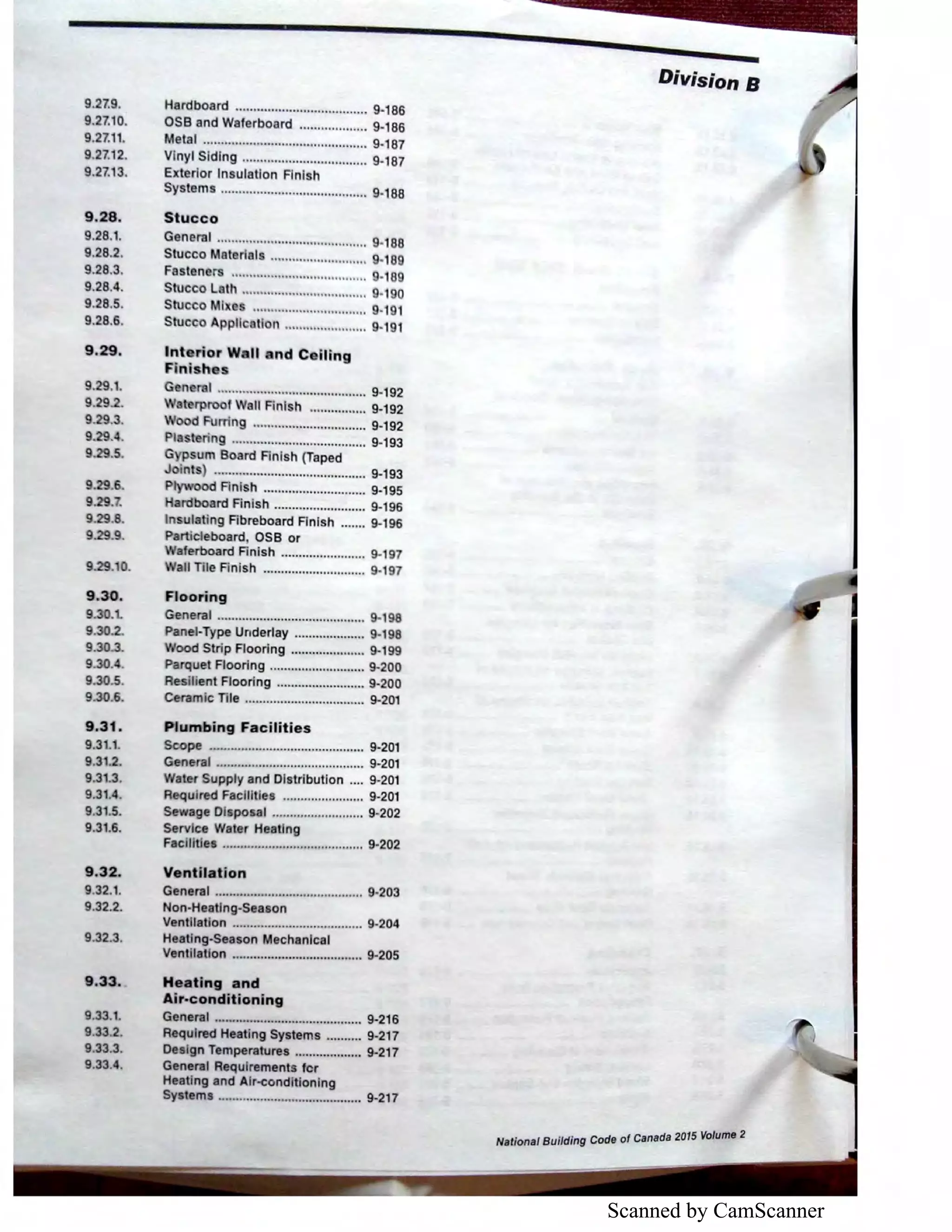 Scanned by CamScanner
9.27.9.
9.27.10.
9.27.11.
9.27.12.
9.27.13.
9,28.
9.28.t
9.28.2.
9.28.3.
9.28.4.
9.28.5.
9.28.6.
9.29.
9.29.t
9.29.2.
9.29.3.
9.29.4.
9.2.9.5.
9.29.6.
9.29..
9.2.9.8.
9.29.9.
9.29. 0.
9.30.
9.30.1.
9.30.2.
9.30.3.
9.30.4.
9.30.5.
9.30.6.
9.31.
9.31.1.
9.31.2.
9.31.3.
9.31.4.
9.31.5.
9.31.6.
9.32.
9.32.1.
9.32.2.
9.32.3.
9.33.
9.33.1.
9.33.2.
9.33.3.
9.33.4.
Hardboard ..................................... 9-186
OSB and Waferboard ................... 9-186
Metal .............................................. 9-187
Vinyl Siding ................................... 9·187
Exterior Insulation Finish
Systems ......................................... 9-188
Stucco
General .......................................... 9·188
Stucco Material ........................... 9·189
Fasteners ...................................... ·189
Stucco L th ..............,.................... 190
Stucco Ml ................................ 9-191
Stucco Appll ti n ....................... 9-191
Int rior W. II nd O lling
Fini h s
Gen ral .......................................... 9-192
terproof Wall Finish ................ 9-192
d Furring ................................ 9-192
ering ...................................... 9-193
G psum Board Finish (Taped
J ints) .._....................................... 9·193
P ood F'inish ............................. 9-195
rdboard Finish .......................... 9-196
Insulating Fibreboard Finish ....... 9·196
Particleboard OSB or
aferboard Finish ........................ 9-197
all Tile Finish ............................. 9·197
Flooring
General .......................................... 9-198
Panel-Type Underlay .................... 9-198
ood Strip Flooring ..................... 9-199
Parquet Flooring ........................... 9·200
Resilient Flooring ......................... 9-200
Ceramic Tile .................................. 9-201
Plumbing Facilities
Seope ""N'""'"'"'• •"• "••••"" ""'""'•••" 9•201
General .......................................... 9·201
Water Supply and Distribution .... 9-201
Required Facilities ....................... 9-201
Sewage Disposal ...,...................... 9-202
Service Water Heating
Facllltles ........................................ 9-202
Ventilation
General .......................................... 9-203
Non~Heatlng-Season
Ventilation ..................................... 9-204
Heating-Season Mechanical
Venttlatlon ..................................... 9·205
Heating and
Air-conditioning
General .......................................... 9-216
Required Heating Systems .......... 9-217
Design Temperatures ................... 9-217
General Requirements for
Heating and Air-conditioning
Systems ......................................... 9-217
Division B
National Building Code of Canada 2015 Volume 2
 