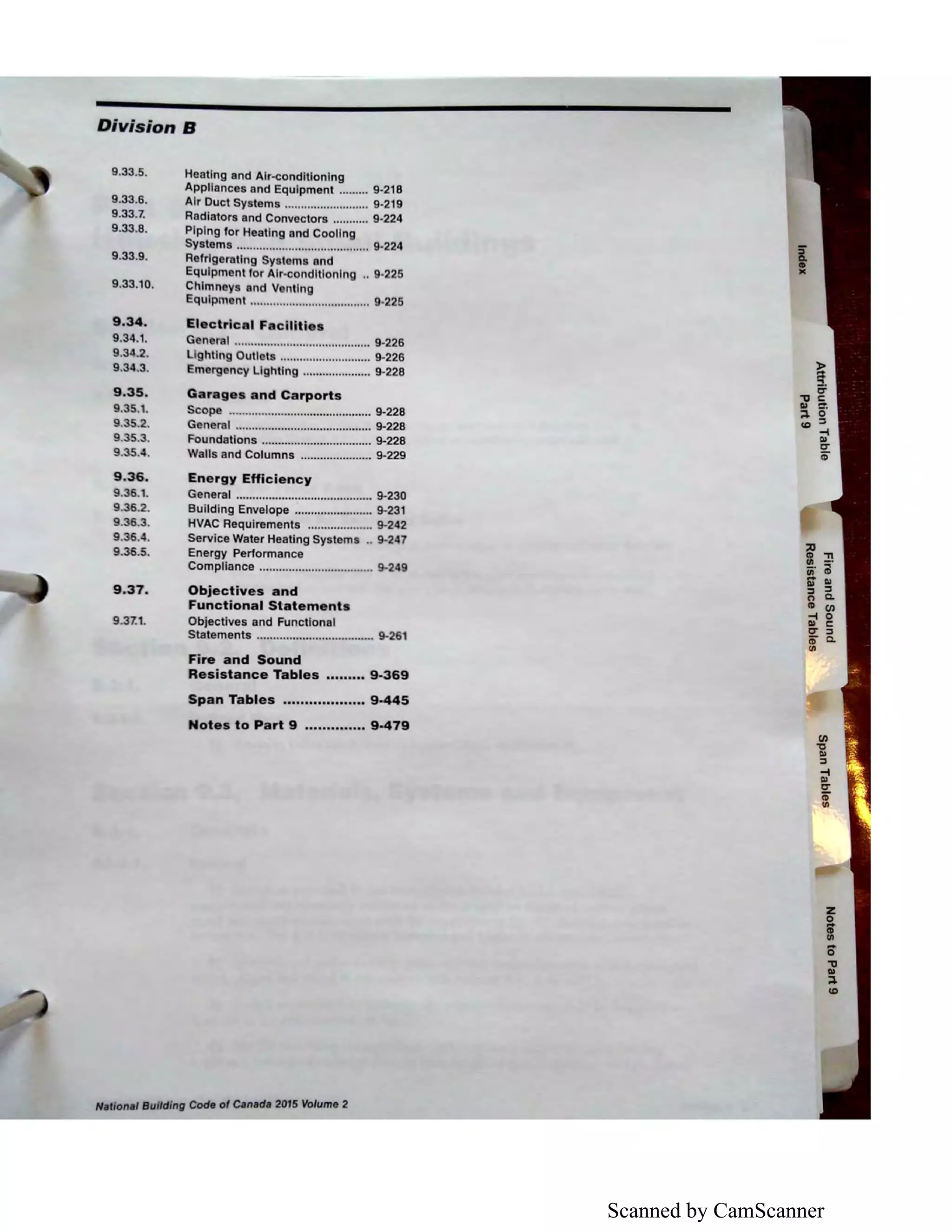 Scanned by CamScanner
Division B
9.33.5.
9.33.6.
9.33.7.
9.33.8.
9.33.9.
9.33.10.
9.34.
9.34..1.
9.34.2.
9.34.3.
9.35.
9.35.1.
9.35.2.
9.35.3.
9.35.4.
9.36.
9.36.1.
9.36.2.
9.36.3.
9,36.4.
9.36.5.
9.37.
9.37.1.
Heating and Air-conditioning
Appliances and Equipment ......... 9-218
Air Duct Systems .......................... 9-219
Radiators and Convectors ........... 9-224
Piping for Heating and Cooling
Systems ......................................... 9-224
Refrigerating Systems and
Equipment for Air-conditioning .. 9-225
Chimneys and Venting
Equipment ..................................... 9-225
Electrical Facilities
General .......................................... 9-226
Lighting Outlets ............................ 9-226
Emergency Lighting ..................... 9-228
Garages and Carports
Scope ............................................ 9-228
General .......................................... 9-228
Foundations .................................. 9-228
Walls and Columns ...................... 9-229
Energy Efficiency
General .......................................... 9-230
Building Envelope ........................ 9-231
HVAC Requirements .................... 9-242
Service Water Heating Systems .. 9-247
Energy Performance
Compliance ................................... 9-249
Objectives and
Functional Statements
Objectives and Functional
Statements .................................... 9-261
Fire and Sound
Resistance Tables ••••••••• 9-369
Span Tables ................... 9-445
Notes to Part 9 .............. 9-479
National Building COde of Canada 2015 Volume 2
z
i6'
"O
I»
:I.
IO
 