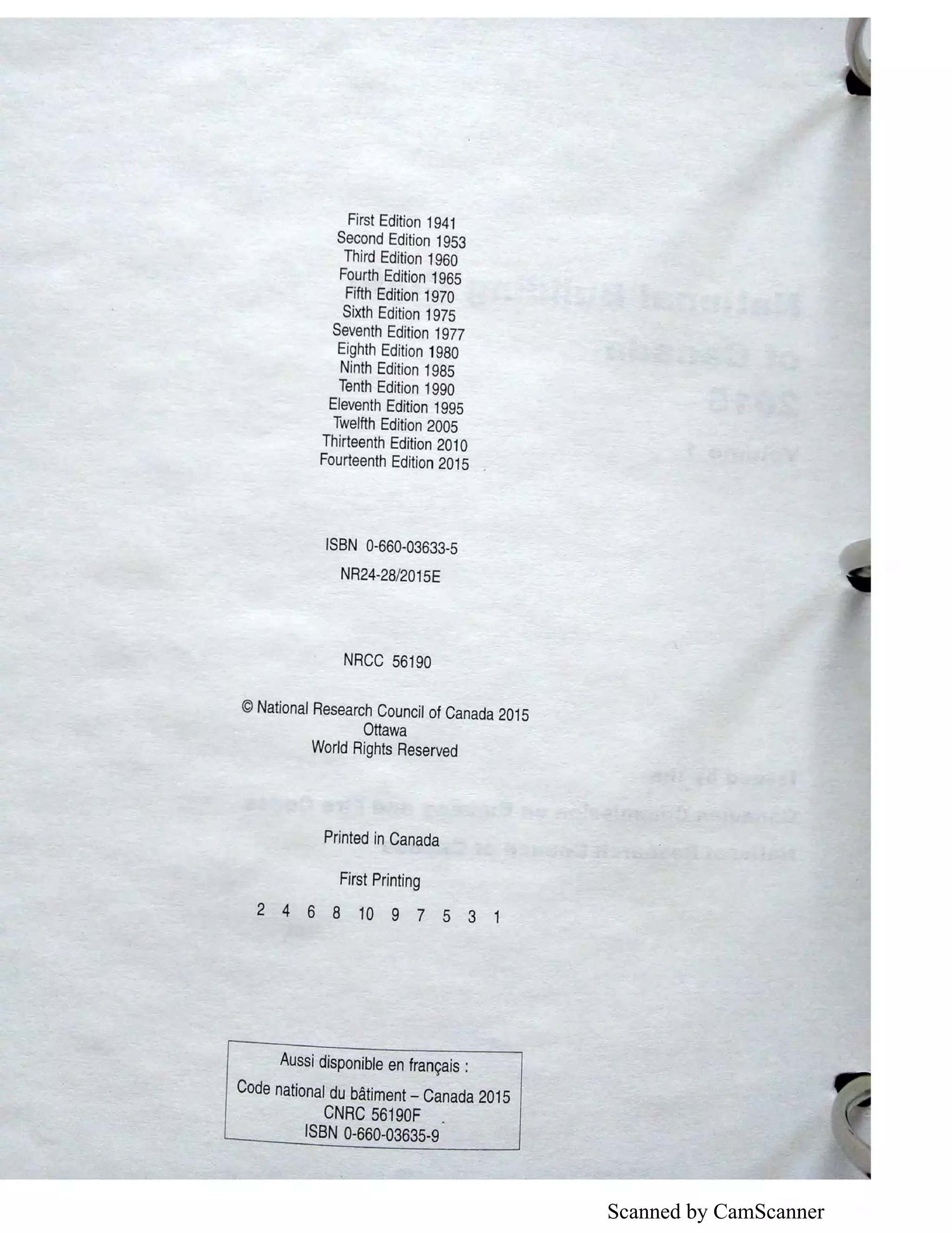 Scanned by CamScanner
First Edition 1941
Second Edition 1953
Third Edition 1960
Fourth Edition 1965
Fifth Edition 1970
Sixth Edition 1975
Seventh Edition 1977
Eighth Edition 1980
Ninth Edition 1985
Tenth Edition 1990
Eleventh Edition 1995
Twelfth Edition 2005
Thirteenth Edition 201 O
Fourteenth Edition 2015
ISBN 0-660-03633-5
NR24-28/2015E
NRCC 56190
©National Research Council of Canada 2015
Ottawa
World Rights Reserved
Printed in Canada
First Printing
2 4 6 8 10 9 7 5 3 1
Aussi disponible en frangais :
Code national du batiment - Canada 2015
CNRC 56190F .
ISBN 0-660-03635-9
 