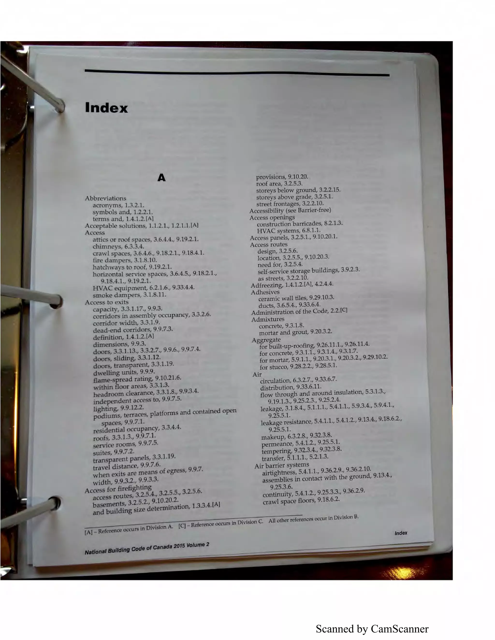 Scanned by CamScanner
Index
Abbreviations
acronyms, 1.3.2.1.
symbols and, 1.2.2.1.
terms and, 1.4.1.2.[AJ
A
1~~;;able solution , 1.1.2.1., 1.2.1.1.!AJ
~ r roof spaces, 3.6.4.4., 9.19.2.1.
, 6.3.3.4.
era, 1space ' .6.4.6., 9.18.2.1., 9.18.4.1.
fire dampers, 3.1.8.10.
hatchway to roof, 9.19.2.1.
horiz ntal service spaces, 3.6.4.5., 9.18.2.1.,
9.1 .4.1., 9.19.2.1.
HVAC equipment, 6.2.1.6., 9.33.4.4.
moke dampers, 3.1.8.11.
Access to exits
capacity, 3.3.1.17., 9.9.3.
rorridors in assembly occupancy, 3.3.2.6.
rorridor width, 3.3.1.9.
dead-end corridors, 9.9.7.3.
definition, 1.4.1.2.[Al
dimensions, 9.9.3.
doors, 3.3.1.13., 3.3.2.7., 9.9.6., 9.9.7.4.
doors, sliding, 3.3.1.12.
doors, transparent, 3.3.1.19.
dwelling units, 9.9.9.
Bame-spread rating, 9.10.21.6.
within floor areas, 3.3.1.3.
headroom clearance, 3.3.1.8., 9.9.3.4.
independent access to, 9.9.7.5.
lighting, 9.9.122.
podiums, terraces, platforms and contained open
spaces, 9.9.7.1.
residential occupancy, 3.3.4.4.
roofs, 3.3.1.3., 9.9.7.1.
service rooms, 9.9.7.5.
suites, 9.9.7.2.
transparent panels, 3.3.1.19.
travel distance, 9.9.7.6.
when exits are means of egress, 9.9.7.
width, 9.9.3.2., 9.9.3.3.
Access for firefighting
access routes, 3.2.5.4., 3.2.5.5., 3.2.5.6.
basements, 3.2.5.2., 9.10.20.2.
provisions, 9.10.20.
roof area, 3.2.5.3.
storeys below ground, 3.2.2.15.
storeys above grade, 3.2.5.1.
street frontages, 3.2.2.10.
Accessibility (see Barrier-free)
Access openings
construction barricades, 8.2.1.3.
HVAC systems, 6.8.1.1.
Access panels, 3.2.5.1., 9.10.20.1.
Access routes
design, 3.2.5.6.
location. 3.2.5.5., 9.10.20.3.
need for, 3.2.5.4.
self-service storage buildings, 3.9.2.3.
as streets, 3.2.2.10.
Adfreezing, 1.4.1.2.lA], 4.2.4.4.
Adhesives
ceramic wall tiles, 9.29.10.3.
ducts, 3.6.5.4., 9.33.6.4.
Administration of the Code, 2.2.(q
Admixtures
concrete, 9.3.1.8.
mortar and grout, 9.20.3.2.
Aggregate
for built-up-roofing, 9.26.11.1., 9.26.11.4.
for concrete, 9.3.1.1., 9.3.1.4., 9.3.1.7.
for mortar, 5.9.1.l., 9.20.3.1., 9.20.3.2., 9.29.10.2.
for stucco, 9.28.2.2., 9.28.5.l.
Air
circulation, 6.3.2.7., 9.33.6.7.
distribution, 9.33.6.11.
flow through and around insulation, 5.3.1.3.,
9.19.1.3., 9.25.2.3., 9.25.2.4.
leakage, 3.1.8.4., 5.1.1.l., 5.4.1.1., 5.9.3.4., 5.9.4.1.,
9.25.5.l.
leakage resistance, 5.4.1.l., 5.4.1.2., 9.13.4., 9.18.6.2.,
9.25.5.l.
makeup, 6.3.2.8., 9.32.3.8.
permeance, 5.4.1.2., 9.25.5.1.
tempering, 9.32.3.4., 9.32.3.8.
transfer, 5.1.1.1., 5.2.1.3.
Air barrier systems
airtightness, 5.4.1.1., 9.36.2.9., 9.36.2.10.
assemblies in contact with the ground, 9.13.4.,
9.25.3.6.
continuity, 5.4.1.2., 9.25.3.3., 9.36.2.9.
crawl space floors, 9.18.6.2.
and building size determination. 1.3.3.4.(Al
[A] _ Re(erent:e occursin Division A. (q - Reference OCCWS in Division C. All other references occur in Division B.
lndeX
.,,,,,.,Balldlnfl Code at c,,nad• 2015 VOiume 2
 