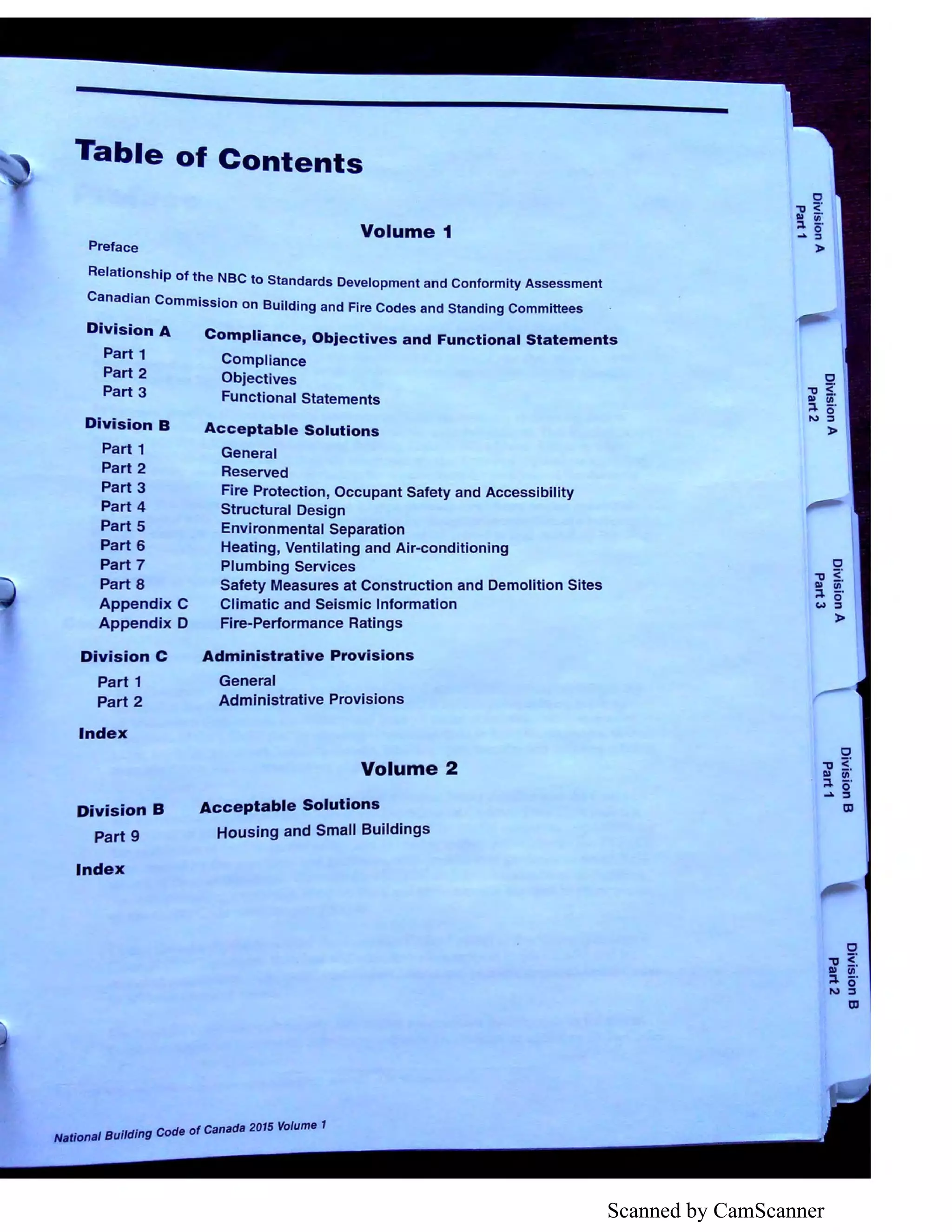 Scanned by CamScanner
Table of Contents
Volume 1
Preface
Relationship of the NBC to Standards Development and Conformity Assessment
Canadian Commission on Building and Fire Codes and Standing Committees
Division A
Part 1
Part 2
Part 3
Division B
Part 1
Part 2
Part 3
Part 4
Part 5
Part 6
Part 7
Part 8
Appendix C
Appendix D
Division C
Part 1
Part 2
Index
Division B
Part 9
Index
Compliance, Objectives and Functional Statements
Compliance
Objectives
Functional Statements
Acceptable Solutions
General
Reserved
Fire Protection, Occupant Safety and Accessibility
Structural Design
Environmental Separation
Heating, Ventilating and Air-conditioning
Plumbing Services
Safety Measures at Construction and Demolition Sites
Climatic and Seismic Information
Fire-Performance Ratings
Administrative Provisions
General
Administrative Provisions
Volume 2
Acceptable Solutions
Housing and Small Buildings
. d' Code of Canada 2015 Volume 1
National Buil mg
C
"'O 5:DI Ill
::i. o·.... :I
a,
C
"'O 5'.DI Ill
::i. o·N :I
a,
 