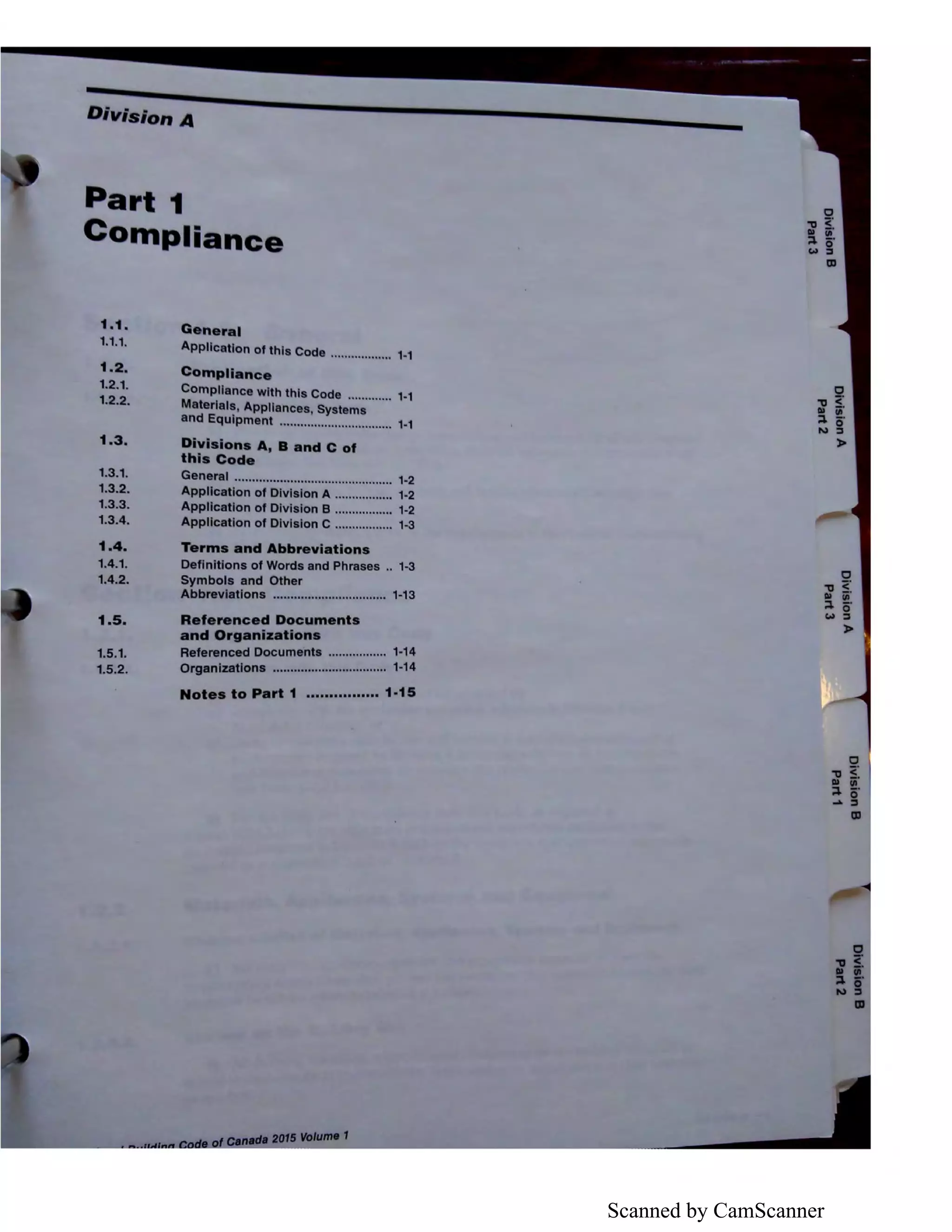 Scanned by CamScanner
Ion A
Part 1
Compli n
1.1. General
1.1.1.
Appllcatlon of this Code .................. 1-1
1.2. Compllance
1.2.1.
Compliance with this Code ............. 1-1
1.2.2. Materials, Appllances, Systems
and Equipment ................................. 1·1
1.3. Dlvl Ions A, B and C of
thl Code
1.3.1. General .............................................. 1·2
1.3.2. Appllcatlon of Division A ................. 1·2
1.3.3. Appllcatlon of Division B ................. 1·2
1.3.4. Appllcatlon of Division C ................. 1-3
1.4. Terms and Abbreviations
1.4.1. Definitions of Words and Phraaas .. 1-3
1.4.2. Symbols and Other
Abbreviations ................................. 1·13
1.5. Referenced Documents
and Organizations
1.5.1. Referenced Documents ................. 1-14
1.5.2. Organizations ................................. 1·14
Notes to Part 1 •••••••••••••••• 1·15
>
i'l w
~f
>
 