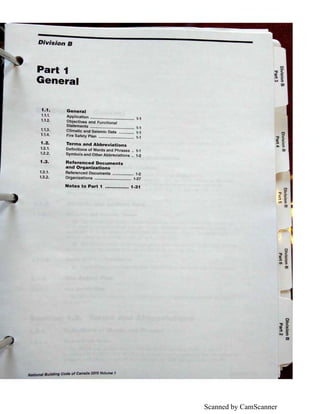 Scanned by CamScanner
Division B
Part 1
General
1.1. General
1.1.1.
1.1.2.
1.1.3.
1.1.4.
1.2.
Application ........................................ 1-1
Objectives and Functional
Statements ........................................ 1-1
Climatic and Seismic Data .............. 1-1
Fire Safety Plan .............•.................. 1-1
Terms and Abbreviations
1.2.1. Definitions of Words and Phrases .. 1-1
1.2.2. Symbols and Other Abbreviations .. 1-2
1.3. Referenced Documents
and Organizations
1.3.1. Referenced Documents ................... 1-2
1.3.2. Organizations ................................. 1-27
Notes to Part 1 ................ 1-31
. I B ··dlng Code of Canada 2015 Volume 1Nations u,,,
 