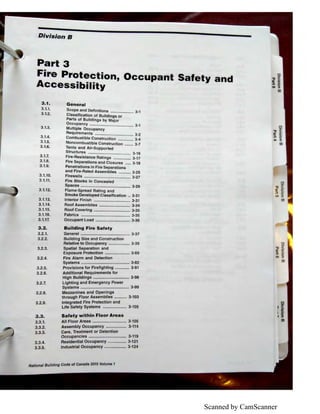 Scanned by CamScanner
Division B
Part 3
Fire Protection, Occupant Safety and
Accessibility
3.1. General
3.1.1.
3.1.2.
3.1.3.
3.1.4.
3.1.5.
3.1.6.
Scope and Definitions ..................... 3-1
Classification of Buildings or
Parts of Buildings by Major
Occupancy ........................................ 3-1
Multiple Occupancy
Requirements ................................... 3-2
Combustible Construction .............. 3-4
Noncombustible Construction ........ 3-7
Tents and Air-Supported
Structures ....................................... 3-1 6
3.1.7. Fire-Resistance Ratings ................ 3-17
3.1.8. Fire Separations and Closures ..... 3-18
3.1.9. Penetrations in Fire Separations
and Fire-Rated Assemblies ........... 3-25
3.1.10.
3.1.11.
3.1.12.
3.1.13.
3.1.14.
3.1.15.
3.1.16.
3.1.17.
3.2.
3.2.1.
3.2.2.
3.2.3.
3.2.4.
3.2.5.
3.2.6.
3.2.7.
3.2.8.
3.2.9.
3.3.
3.3.1.
3.3.2.
3.3.3.
3.3.4.
3.3.5.
Firewalls .......................................... 3-27
Fire Blocks in Concealed
Spaces ............................................. 3-29
Flame-Spread Rating and
Smoke Developed Classification .. 3-31
Interior Finish ................................. 3-31
Roof Assemblies ............................ 3-34
Roof Covering ................................. 3-35
Fabrics ............................................ 3-35
Occupant Load ............................... 3-36
Building Fire Safety
General ............................................ 3-37
Building Size and Construction
Relative to Occupancy ................... 3-39
Spatial Separation and
Exposure Protection ...................... 3-69
Fire Alarm and Detection
Systems ........................................... 3-82
Provisions for Firefighting ............. 3-91
Additional Requirements for
High Buildings ................................ 3-96
Lighting and Emergency Power
Systems ........................................... 3-99
Mezzanines and Openings
through Floor Assemblies ........... 3-103
Integrated Fire Protection and
Life Safety Systems ..................... 3-105
Safety within Floor Areas
All Floor Areas .............................. 3-105
Assembly Occupancy .................. 3-114
Care, Treatment or Detention
Occupancies ................................. 3-119
Residential Occupancy ................ 3-121
Industrial Occupancy ................... 3-124
I 8 lldlng Code of Canada 2015 Volume 1Natlona u
0
-i:J <'QI iii'
~ 5·
UI ::,
tll
,iI I'
.1a,
 