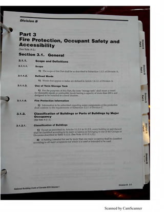 Scanned by CamScanner
Division B
Part 3
Fire Protection, Occupant Safety and
Accessibility
(See Note A-3.)
Section 3.1. General
3 .1.1.
3.1 .1.1.
3.1.1.2.
3 .1.1.3.
3 .1.1 .4 .
3.1.2.
3.1.2.1 .
Scope and Definitions
Scope
1) The scope of this Part shall be as described in Subsection 1.3.3. of Division A.
Defined Words
1) Words that appear in italics are defined in Article 1.4.1.2. of Division A.
Use of Term Storage Tank
1) For the purposes of this Part, the term "storage tank" shall mean a vessel
for.[Lammable liquids or combustible liquids having a capacity of more than 230 L and
designed to be installed in a fixed location.
Fire Protection Information
1) Information to be submitted regarding major components of fire protection
shall conform to the requirements of Subsection 2.2.3. of Division C.
Classification of Buildings or Parts of Buildings by Major
Occupancy
(See Note A-3.1.2.)
Classlffcatlon of Buildings
1) Except as permitted by Articles 3.1.2.3. to 3.1.2.5., every building or part thereof
shall be classified according to its major occupancy as belonging to one of the Groups or
Divisions described in Table 3.1.2.1. (See Note A-3.1.2.1.(1).)
2) A building intended for use by more than one major occupancy shall be classified
according to all major occupancies for which it is used or intended to be used.
lfll/l6J8IBuilding Gode-ofea,,adlltfflli VDlume 1
 