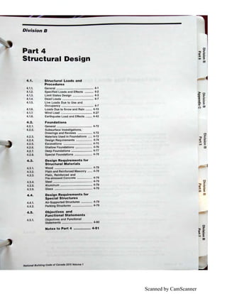 Scanned by CamScanner
Division B
Part 4
Structural Design
4.1. Structural Loads and
Procedures
4.1.1.
4.1.2.
4.1.3.
4.1.4.
4.1.5.
4.1.6.
4.1.7.
General .............................................. 4-1
Specified Loads and Effects ........... 4-2
Limit States Design .......................... 4-3
Dead Loads ....................................... 4-7
Live Loads Due to Use and
Occupancy ........................................ 4-7
Loads Due to Snow and Rain ........ 4-13
Wind Load ....................................... 4-27
4.1.8. Earthquake Load and Effects ........ 4-43
4.2. Foundations
4.2.1. General ............................................ 4-72
4.2.2.
4.2.3.
4.2.4.
4.2.5.
4.2.6.
4.2.7.
4.2.8.
4.3.
4.3.1.
4.3.2.
4.3.3.
4.3.4.
4.3.5.
4.3.6.
4.4.
4.4.1.
4.4.2.
Subsurface Investigations,
Drawings and Reviews .................. 4-72
Materials Used in Foundations ..... 4-72
Design Requirements .................... 4-74
Excavations .................................... 4-75
Shallow Foundations ..................... 4-76
Deep Foundations .......................... 4-77
Special Foundations ...................... 4-78
Design Requirements for
Structural Materials
Wood ............................................... 4-78
Plain and Reinforced Masonry ...... 4-78
Plain, Reinforced and
Pre-stressed Concrete ................... 4-78
Steel ................................................. 4-79
Aluminum ........................•............... 4-79
Glass ............................................... 4-79
Design Requirements for
Special Structures
Air-Supported Structures .............. 4-79
Parking Structures ......................... 4-79
4.5. Objectives and
Functional Statements
4.5.1. Objectives and Functional
Statements ..............•.......•............... 4-80
Notes to Part 4 ................ 4-91
National Building Code of Canada 2015 Volume 1
 