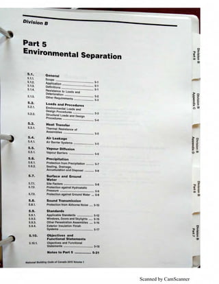 Scanned by CamScanner
Division B
Part 5
Environrnental Separation
s.1.
5.1.1.
5.1.2.
5.1.3.
5.1.4.
5.1.5.
5.2.
5.2.1.
5.2.2.
5.3.
5.3.1.
5.4.
5.4.1.
S.S.
5.5.1.
5.6.
5.6.1.
5.6.2.
5.7.
5.7.1.
5.7.2.
5.7.3.
S.S.
5.8.1.
5.9.
5.9.1.
5.9.2.
5.9.3.
5.9.4.
5.10.
5.10.1.
General
Scope ................................................ 5-1
Application ........................................ 5-1
Definitions ......................................... 5-1
Resistance to Loads and
Deterioration ..................................... 5-2
Other Requirements ......................... 5-3
loads and Procedures
Environmental Loads and
Design Procedures ........................... 5-3
Structural Loads and Design
Procedures ........................................ 5-4
Heat Transfer
Thermal Resistance of
Assemblies ....................................... 5.5
Air leakage
Air Barrier Systems .......................... 5-5
Vapour Diffusion
Vapour Barriers ................................ 5-6
Precipitation
Protection from Precipitation .......... 5-7
Sealing, Drainage,
Accumulation and Disposal ............ 5-8
Surface and Ground
Water
Site Factors ....................................... 5-8
Protection against Hydrostatic
Pressure ............................................ 5-9
Protection against Ground Water ... 5-9
Sound Transmission
Protection from Airborne Noise .... 5-10
Standards
Applicable Standards .................... 5-12
Windows, Doors and Skylights ..... 5-15
Other Fenestration Assemblies .... 5-16
Exterior Insulation Finish
Systems ........................................... 5-17
Objectives and
Functional Statements
Objectives and Functional
Statements ...................................... 5-18
Notes to Part 5 ................ 5-21
National Building Code of Canada 2015 Volume 1
~2'ti <
a, - ·
:i !!!.
C. 0
)( :i
C') a,
)> 0
'D -
'D <
g §:
C. 0
)( :i
0 a,
0
"O <DI ii
;:i. 0
..... :i
ID
 