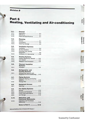 Scanned by CamScanner
Division B
Part 6
Heating, Ventilating and Air-conditioning
6.1. General
6.1.1.
6.1.2.
6.1.3.
6.2.
6.2.1.
6.2.2.
6.2.3.
Application ........................................ 6-1
Definitions ......................................... 6-1
Plans and Specifications ................. 6-1
Planning
General .............................................. 6-1
Incinerators ..............:........................ 6-3
Solid Fuel Storage ............................ 6-3
6.3. Ventilation Systems
6.3.1. Ventilation ......................................... 6-3
6.3.2. Air Duct Systems .............................. 6-5
6.3.3. Chimneys and Venting
Equipment ......................................... 6-9
6.3.4. Ventilation for Laboratories .......... 6-10
6.4.
6.4.1.
6.4.2.
6.4.3.
Heating Systems
Heating Appliances, General ........ 6-11
Unit Heaters .................................... 6-11
Radiators and Convectors ............. 6-11
6.5. Thermal Insulation
Systems
6.5.1. Insulation ........................................ 6-11
6.6. Refrigeration and
Cooling Systems
6.6.1.
6.7.
6.7.1.
6.7.2.
Refrigerating Systems and
Equipment for Air-conditioning .... 6-12
Piping Systems
Piping for Heating and Cooling
Systems ........................................... 6-12
Storage Bins ................................... 6-13
6.8. Equipment Access
6.8.1. Openings ......................................... 6-13
6.9.
6.9.1.
6.9.2.
6.9.3.
6.9.4.
6.10.
6.10.1.
Fire Safety Systems
General ............................................ 6-13
Dampers and Ductwork ................. 6-14
Carbon Monoxide Alarms .............. 6-14
Ash Storage .................................... 6-15
Objectives and
Functional Statements
Objectives and Functional
Statements ...................................... 6-15
Notes to Part 6 ................ 6-19
National Building Code of Canada 2015 Volume 1
0
.,, <'
Ill i'
::l 0
..... ::,
a,
 
