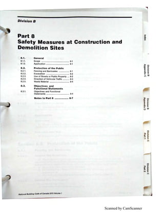 Scanned by CamScanner
Division B
Part 8
Safety Measures at Construction and
Demolition Sites
8.1. General
8.1.1.
8.1.2.
8.2.
8.2.1.
8.2.2.
8.2.3.
8.2.4.
8.2.5.
Scope ................................................ 8-1
Application ........................................ 8-1
Protection of the Public
Fencing and Barricades .................. 8-1
Excavation ........................................ 8-2
Use of Streets or Public Property ... 8-2
Direction of Vehicular Traffic ........... 8-3
Waste Material .................................. 8-4
8.3. Objectives and
Functional Statements
8.3.1. Objectives and Functional
Statements ........................................ 8-4
Notes to Part 8 ......•......•.... 8-7
National Building Code of Canada 2015 Volume 1
::I
C.
CD
)(
)> 0
:g <CD iii.
::i o·e: ::I
)(
(") O'l
 