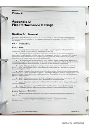 Scanned by CamScanner
Division B
Appendix D
Fire-Performance Ratings
Section D-1 General
The content of this Appendix was prepared on the recommendations of the Standing Committee on Fire
Protection, which was established by the Canadian Commission on Building and Fire Codes (CCBFC) for
this purpose.
D-1.1. Introduction
D-1.1.1. Scope
1) This fire-performance infom1ation is presented in a form dosely linked to the performance
requirements and the minimum materials specifications of this Code.
2) The ratings have been assigned only after careful consideration of all available literature on
assemblies of common building materials, where they are adequately identified by description. The assigned
values based on this information will, in most instances, be conservative when compared to the ratings
determined on the basis of actual tests on individual assemblies.
3) The fire-performance information set out in this Appendix applies to materials and assemblies of
materials that comply in all essential details with the minimum structural design standards described in Part 4.
Additional requirements, where appropriate, are described in other Sections of this Appendix.
4) Section D-2 assigns fire-resistance ratings for walls, floors, roofs, columns and beams related to
CAN/ULC-SlOl, "Fire Endurance Tests of Building Construction and Materials," and describes methods
for determining these ratings.
5) Section D-3 assigns flame-spread ratings and smoke developed classifications for surface materials
related to CA /ULC-S102, "Test for Surface Burning 01aracteristics of Building Materials and Assemblies," and
CA /ULC-S102.2, "Test for Surface Burning Characteristics of Flooring, Floor Coverings, and Miscellaneous
Materials and Assemblies."
6) Section D-4 describes noncombustibility in building materials when tested in accordance with
CAN/ULC-Sll4, "Test for Determination of on-Combustibility in Building Materials."
7) Section D-5 contains requirements for the installation of fire doors and fire dampers in fire-rated
stud wall assemblies.
8) Section D-6 contains background information regarding fire test reports, obsolete materials and
assemblies, assessment of ardiaic assemblies and the development of the component additive method.
D-1.1.2. Referenced Documents
1) Where documents are referenced in this Appendix, they shall be the editions designated in
Table 0 -1.1.2.
This information is included for explanatory purposes only and does not form part of the requirements. The bold
face reference numbers that introduce each item do not relate to specific requirements in this Division.
National Building Code of Canada 2015 Volume 1 Division B D-1
:iQ.
ID
><
0
,, <'Ill cii'
~ o·.... ::,
(")
 