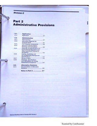Scanned by CamScanner
Division C
Part 2
Administrative Provi ions
2.1.
2 . 2.
.1.
2..
2.
6.
2 .7.
2.2.8.
2.3.
2••1.
A.ppllc lion
licali n ........................................ 2·1
Admlnl tr tlon
Admlni l-ratlon .................................. 2·1
Information A quired for
Propo cd Work ................................. 2-·1
fir Protection Components ········-· 2·2
Stn.,ctural and Foundation
Drawings and Calculatlons ··-··- 2-2
Drowlngs and Specifics ons ror
Envlronmenlal S p rntort nd
Other Ass mbll • Expc, o
the Ext rlor ............. • •.
H llng. V ntll ting and
Air-conditioning D win
Specll cations .......
R vi wof Work ......
Drawing , Sp cltlc t
and C lcutotlons for En
Per1ormanco Comp! enc -I
Alternative Solutions
Documentation of Altem ,
Solutions .......................·-·······--··-· 2·5
Not s to Part 2 .................. 2-7
""1tioMI 11u,ld1ng Codft ol ~nad• 201$ /0/ume 1
sQ.
CD
)(
 