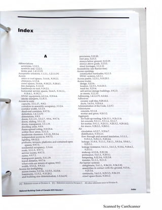 Scanned by CamScanner
Index
A
.2.l .•
.3 .4.4.
upan y, .3.-.b.
ntained p n
.4.4.
, 9..7.
N11tlori11I Building Code of Can11d11 2015 Volume 1
provi ions, 9.10.20.
r of area, 3.2.5.3.
storeys b ,1 w ground, 3.2.2.15.
loreys above grade, 3.2.5.1.
street frontages, 3.2.2.10.
Accessibility (see Barrier-free)
Access openings
construction barricades, 8.2.1.3.
HVAC systems, 6..1.1.
Access panels, 3.2.5.1., 9.10.20.1.
Access routes
de ign, 3.2.5.6.
I cation, 3.2.5.5., 9.10.20.3.
n d for, 3.2.5.4.
If- rvic storage buildings, 3.9.23.
a tr ts, 3.2.2.10.
d r zing, 1.4.1.2.(A], 4.2.4.4.
dh ive
ramie wall tiles, 9.29.103.
duct • 3.6.5.4., 9.33.6.4.
dministration of the Code, 2.2.[q
dmixture
concrete, 9.3.1. .
mortar and grout, 9.20.3.-
Aggregate
for built-up-roofing, 9.26.11.1. .2 .11.-1.
for concrete, 9.3.1.1., 9."'.1.-l., .3.1.7.
for mortar, 5.9.1.1., . O."'.1., ·- ."'-·, 9.29.10.2.
for stucco, 9.2 ·--·, .2 .5.1.
Air
I nkil re. i tan e, 5.-1.1.1., 5.4.1.2., 9.13.4., 9.1 .6.2.,
.25.5.1.
makeup, . .2.., 9.32.3..
p rm an , 5.4.1.2., 9.25.5.1.
t mp ring, 9.32.3.4., 9.32.3..
tran fer, 5.1.1.1., 5.2.1.3.
Air barrier sy terns
airtightness, 5.4.1.1., 9.36.2.9., 9.36.2.10.
as emblies in contact with the ground, 9.13.4.,
9.25.3.6.
continuity, 5.4.1.2., 9.25.3.3., 9.36.2.9.
crawl pace floors, 9.1 .6.2.
All other references occur in Division B.
Index
 