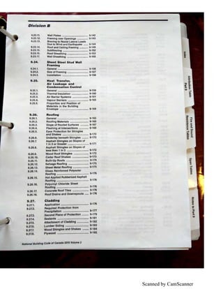 Scanned by CamScanner
Division B
9.23.11.
9.23.12.
9.23.13.
9.23.14.
9.23.15.
9.23.16.
9.23.17.
9.24.
9.24.1.
9.24.2.
9.24.3.
9.25.
9.25.1.
9.25.2.
9.25.3.
9.25.4.
9.25.5.
9.26.
9.26.1.
9.26.2.
9.26.3.
9.26.4.
9.26.5.
9.26.6.
9.26.7.
9.26.8.
9.26.9.
9.26.10.
9.26.11.
9.26.12.
9.26.13.
9.26.14.
9.26.15.
9.26.16.
9.26.17.
9.26.18.
9.27.
9.27.1.
9.27.2.
9.27.3.
9.27.4.
9.27.5.
9.27.6.
9.27.7.
9.27.8.
Wall Plates .................................... 9-142
Framing over Openings ............... 9-143
Bracing to Resist Lateral Loads
Due to Wind and Earthquake ...... 9-144
Roof and Celling Framing ............ 9-149
Subfloorlng ................................... 9-152
Roof Sheathing ............................. 9-153
Wall Sheathing ............................. 9-155
Sheet Steel Stud Wall
Framing
General .......................................... 9-156
Size of Framing ............................. 9-157
Installation .................................... 9-1 58
Heat Transfer,
Air Leakage and
Condensation Control
General .......................................... 9-159
Thermal Insulation ....................... 9-160
Air Barrier Systems ...................... 9-161
Vapour Barriers ............................ 9-163
Properties and Position of
Materials in the Building
Envelope ....................................... 9-164
Roofing
General .......................................... 9-165
Roofing Materials ......................... 9-165
Slope of Roofed Surfaces ........... 9-167
Flashing at Intersections ............. 9-168
Eave Protection for Shingles
and Shakes ................................... 9-170
Underlay beneath Shingles ......... 9-170
Asphalt Shingles on Slopes of
1 in 3 or Greater ............................ 9-171
Asphalt Shingles on Slopes of
less than 1 in 3 ............................. 9-172
Wood Roof Shingles .................... 9-172
Cedar Roof Shakes ...................... 9-173
Built-Up Roofs .............................. 9-174
Selvage Roofing ........................... 9-175
Sheet Metal Roofing ..................... 9-175
Glass Reinforced Polyester
Roofing .......................................... 9-176
Hot Applied Rubberized Asphalt
Roofing .......................................... 9-176
Polyvinyl Chloride Sheet
Roofing .......................................... 9-176
Concrete Roof Tiles ..................... 9-176
Roof Drains and Downspouts ..... 9-176
Cladding
Application .................................... 9-176
Required Protection from
Precipitation ................................. 9-1n
Second Plane of Protection ......... 9-179
Sealants ........................................ 9-181
Attachment of Cladding ............... 9-182
Lumber Siding .............................. 9-183
Wood Shingles and Shakes ........ 9-184
Plywood ........................................ 9-185
National Building Code of Canada 2015 Volume 2
C/)
"O
Ill
:::s
~
Cl'
iD
Ill
 