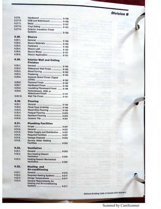 Scanned by CamScanner
9.27.9.
9.27.10.
9.27.11.
9.27.12.
9.27.13.
9,28.
9.28.t
9.28.2.
9.28.3.
9.28.4.
9.28.5.
9.28.6.
9.29.
9.29.t
9.29.2.
9.29.3.
9.29.4.
9.2.9.5.
9.29.6.
9.29..
9.2.9.8.
9.29.9.
9.29. 0.
9.30.
9.30.1.
9.30.2.
9.30.3.
9.30.4.
9.30.5.
9.30.6.
9.31.
9.31.1.
9.31.2.
9.31.3.
9.31.4.
9.31.5.
9.31.6.
9.32.
9.32.1.
9.32.2.
9.32.3.
9.33.
9.33.1.
9.33.2.
9.33.3.
9.33.4.
Hardboard ..................................... 9-186
OSB and Waferboard ................... 9-186
Metal .............................................. 9-187
Vinyl Siding ................................... 9·187
Exterior Insulation Finish
Systems ......................................... 9-188
Stucco
General .......................................... 9·188
Stucco Material ........................... 9·189
Fasteners ...................................... ·189
Stucco L th ..............,.................... 190
Stucco Ml ................................ 9-191
Stucco Appll ti n ....................... 9-191
Int rior W. II nd O lling
Fini h s
Gen ral .......................................... 9-192
terproof Wall Finish ................ 9-192
d Furring ................................ 9-192
ering ...................................... 9-193
G psum Board Finish (Taped
J ints) .._....................................... 9·193
P ood F'inish ............................. 9-195
rdboard Finish .......................... 9-196
Insulating Fibreboard Finish ....... 9·196
Particleboard OSB or
aferboard Finish ........................ 9-197
all Tile Finish ............................. 9·197
Flooring
General .......................................... 9-198
Panel-Type Underlay .................... 9-198
ood Strip Flooring ..................... 9-199
Parquet Flooring ........................... 9·200
Resilient Flooring ......................... 9-200
Ceramic Tile .................................. 9-201
Plumbing Facilities
Seope ""N'""'"'"'• •"• "••••"" ""'""'•••" 9•201
General .......................................... 9·201
Water Supply and Distribution .... 9-201
Required Facilities ....................... 9-201
Sewage Disposal ...,...................... 9-202
Service Water Heating
Facllltles ........................................ 9-202
Ventilation
General .......................................... 9-203
Non~Heatlng-Season
Ventilation ..................................... 9-204
Heating-Season Mechanical
Venttlatlon ..................................... 9·205
Heating and
Air-conditioning
General .......................................... 9-216
Required Heating Systems .......... 9-217
Design Temperatures ................... 9-217
General Requirements for
Heating and Air-conditioning
Systems ......................................... 9-217
Division B
National Building Code of Canada 2015 Volume 2
 