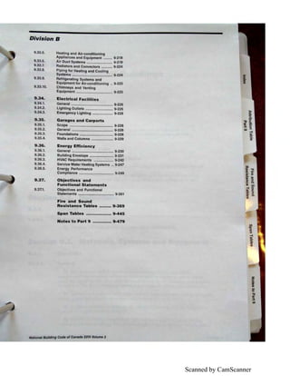 Scanned by CamScanner
Division B
9.33.5.
9.33.6.
9.33.7.
9.33.8.
9.33.9.
9.33.10.
9.34.
9.34..1.
9.34.2.
9.34.3.
9.35.
9.35.1.
9.35.2.
9.35.3.
9.35.4.
9.36.
9.36.1.
9.36.2.
9.36.3.
9,36.4.
9.36.5.
9.37.
9.37.1.
Heating and Air-conditioning
Appliances and Equipment ......... 9-218
Air Duct Systems .......................... 9-219
Radiators and Convectors ........... 9-224
Piping for Heating and Cooling
Systems ......................................... 9-224
Refrigerating Systems and
Equipment for Air-conditioning .. 9-225
Chimneys and Venting
Equipment ..................................... 9-225
Electrical Facilities
General .......................................... 9-226
Lighting Outlets ............................ 9-226
Emergency Lighting ..................... 9-228
Garages and Carports
Scope ............................................ 9-228
General .......................................... 9-228
Foundations .................................. 9-228
Walls and Columns ...................... 9-229
Energy Efficiency
General .......................................... 9-230
Building Envelope ........................ 9-231
HVAC Requirements .................... 9-242
Service Water Heating Systems .. 9-247
Energy Performance
Compliance ................................... 9-249
Objectives and
Functional Statements
Objectives and Functional
Statements .................................... 9-261
Fire and Sound
Resistance Tables ••••••••• 9-369
Span Tables ................... 9-445
Notes to Part 9 .............. 9-479
National Building COde of Canada 2015 Volume 2
z
i6'
"O
I»
:I.
IO
 