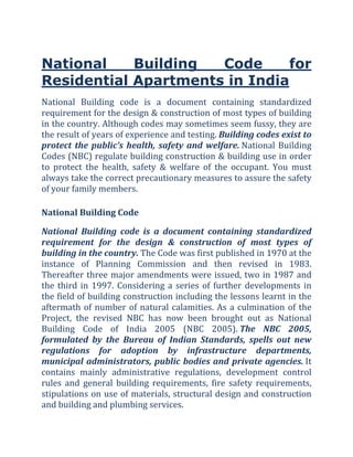 National    Building  Code      for
Residential Apartments in India
National  Building  code  is  a  document  containing  standardized 
requirement for the design & construction of most types of building 
in the country. Although codes may sometimes seem fussy, they are 
the result of years of experience and testing. Building codes exist to 
protect  the  public’s  health,  safety  and  welfare. National  Building 
Codes (NBC) regulate building construction & building use in order 
to  protect  the  health,  safety  &  welfare  of  the  occupant.  You  must 
always take the correct precautionary measures to assure the safety 
of your family members. 

National Building Code 

National  Building  code  is  a  document  containing  standardized 
requirement  for  the  design  &  construction  of  most  types  of 
building in the country. The Code was first published in 1970 at the 
instance  of  Planning  Commission  and  then  revised  in  1983. 
Thereafter  three  major  amendments  were  issued,  two  in  1987  and 
the  third  in  1997.  Considering  a  series  of  further  developments  in 
the field of building construction including the lessons learnt in the 
aftermath  of  number  of  natural  calamities.  As  a  culmination  of  the 
Project,  the  revised  NBC  has  now  been  brought  out  as  National 
Building  Code  of  India  2005  (NBC  2005). The  NBC  2005, 
formulated  by  the  Bureau  of  Indian  Standards,  spells  out  new 
regulations  for  adoption  by  infrastructure  departments, 
municipal  administrators,  public  bodies  and  private  agencies. It 
contains  mainly  administrative  regulations,  development  control 
rules  and  general  building  requirements,  fire  safety  requirements, 
stipulations on use of materials, structural design and construction 
and building and plumbing services. 
 