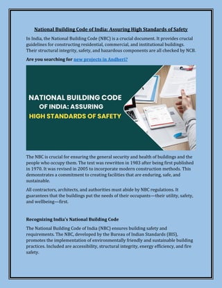 National Building Code of India: Assuring High Standards of Safety
In India, the National Building Code (NBC) is a crucial document. It provides crucial
guidelines for constructing residential, commercial, and institutional buildings.
Their structural integrity, safety, and hazardous components are all checked by NCB.
Are you searching for new projects in Andheri?
The NBC is crucial for ensuring the general security and health of buildings and the
people who occupy them. The text was rewritten in 1983 after being first published
in 1970. It was revised in 2005 to incorporate modern construction methods. This
demonstrates a commitment to creating facilities that are enduring, safe, and
sustainable.
All contractors, architects, and authorities must abide by NBC regulations. It
guarantees that the buildings put the needs of their occupants—their utility, safety,
and wellbeing—first.
Recognizing India's National Building Code
The National Building Code of India (NBC) ensures building safety and
requirements. The NBC, developed by the Bureau of Indian Standards (BIS),
promotes the implementation of environmentally friendly and sustainable building
practices. Included are accessibility, structural integrity, energy efficiency, and fire
safety.
 