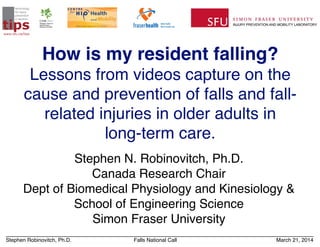 Stephen Robinovitch, Ph.D. Falls National Call March 21, 2014
How is my resident falling?
Lessons from videos capture on the
cause and prevention of falls and fall-
related injuries in older adults in!
long-term care.
Stephen N. Robinovitch, Ph.D.!
Canada Research Chair!
Dept of Biomedical Physiology and Kinesiology &!
School of Engineering Science!
Simon Fraser University
tips
technology
for injury
prevention
in seniors
www.sfu.ca/tips
 