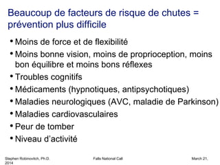 Stephen Robinovitch, Ph.D. Falls National Call March 21,
2014
Beaucoup de facteurs de risque de chutes =
prévention plus difficile
• Moins de force et de flexibilité
• Moins bonne vision, moins de proprioception, moins
bon équilibre et moins bons réflexes
• Troubles cognitifs
• Médicaments (hypnotiques, antipsychotiques)
• Maladies neurologiques (AVC, maladie de Parkinson)
• Maladies cardiovasculaires
• Peur de tomber
• Niveau d’activité
 