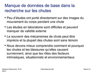 Stephen Robinovitch, Ph.D. Falls National Call March 21,
2014
• Peu d’études ont porté directement sur des images du
mouvement du corps pendant une chute
• Les études en laboratoire sont difficiles et peuvent
manquer de validité externe
• Le souvenir des mécanismes de chute peut être
imprécis et la plupart des chutes sont sans témoin
• Nous devons mieux comprendre comment et pourquoi
les chutes et les blessures qu’elles causent
surviennent, ainsi que les rôles des facteurs
intrinsèques, situationnels et environnementaux
Manque de données de base dans la
recherche sur les chutes
 