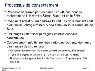 Stephen Robinovitch, Ph.D. Falls National Call March 21,
2014
Processus de consentement
• Protocole approuvé par les bureaux d’éthique dans la
recherche de l’Université Simon Fraser et de la FHA
• Chaque résident ou mandataire fournit un consentement écrit
aux fins de l’enregistrement vidéo dans les lieux communs de
SLD
• Les images vidéo sont partagées comme données
secondaires
• Consentement additionnel demandé aux résidents dont on a
des images de chutes pour :
 Consulter les dossiers médicaux (n=108 personnes, 322 chutes)
 Tests physiques et cognitifs (n=69 personnes, 223 chutes)
 Partage des images à des fins de formation (n=51 personnes, 267
chutes)
 