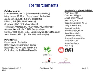 Stephen Robinovitch, Ph.D. Falls National Call March 21,
2014
Remerciements
Collaborateurs :
Fabio Feldman, Ph. D.  (Fraser Health Authority)
Ming Leung, PT, M.Sc. (Fraser Health Authority)
Joanie Sims‐Gould, PhD (VCHRI/CHHM) 
Ed Park, PhD (SFU Mechatronics) 
Greg Mori, PhD (SFU Informatique)
Teresa Lui‐Ambrose, PT, Ph. D. (UBC, Physiothérapie)
Andrew Sixsmith, Ph.D. (SFU Gerontology)
Cathy Arnold, PT, Ph. D. (U. Saskatchewan, Physiothérapie)
Aleks Zecevic, Ph. D. (U. Western, Kinésiologie)
Partenaires :
Fraser Health Authority
Deltaview Life Enrichment Centre
New Vista Society Long Term Care
Centre for Hip Health and Mobility
Personnel et stagiaires de l’IPML 
Yijian Yang, MD
Omar Aziz, MAppSc
Joseph Choi, PT, M.Sc.
Alex Korall, M.Sc.
Chantelle Lachance, M. Sc.
Emily O’Hearn, B.Sc.
Shane Virani, B.Sc.
Ryan Woolrych, Ph. D.
Bobbi Symes, MA
Colin Russell, MASc
Rebecca Shonnop, B.Sc.
Kayla McGowan
Kimberley Chong
Alan Tang
 
