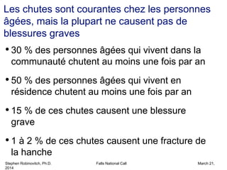 Stephen Robinovitch, Ph.D. Falls National Call March 21,
2014
Les chutes sont courantes chez les personnes
âgées, mais la plupart ne causent pas de
blessures graves
• 30 % des personnes âgées qui vivent dans la
communauté chutent au moins une fois par an
• 50 % des personnes âgées qui vivent en
résidence chutent au moins une fois par an
• 15 % de ces chutes causent une blessure
grave
• 1 à 2 % de ces chutes causent une fracture de
la hanche
 