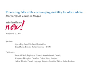 Preventing falls while encouraging mobility for older adults: Research at Toronto Rehab November 21, 2014 
Speakers: 
Karen Ray, Saint Elizabeth Health Care 
Tilak Dutta, Toronto Rehab Institute – UHN 
Facilitators: 
Susan McNeill, Registered Nurses’ Association of Ontario 
Maryanne D’Arpino, Canadian Patient Safety Institute 
Hélène Riverin, French Language Support, Canadian Patient Safety Institute 
 