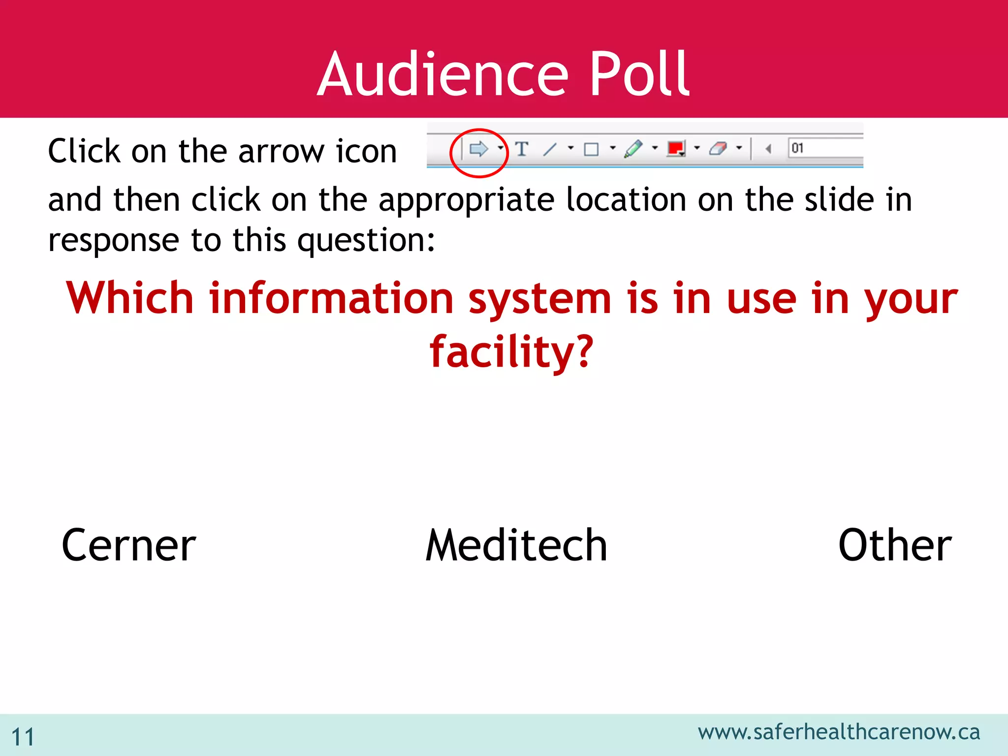 www.saferhealthcarenow.ca 
Audience Poll 
Click on the arrow icon 
and then click on the appropriate location on the slide in 
response to this question: 
Which information system is in use in your 
facility? 
Cerner Meditech Other 
11 
 