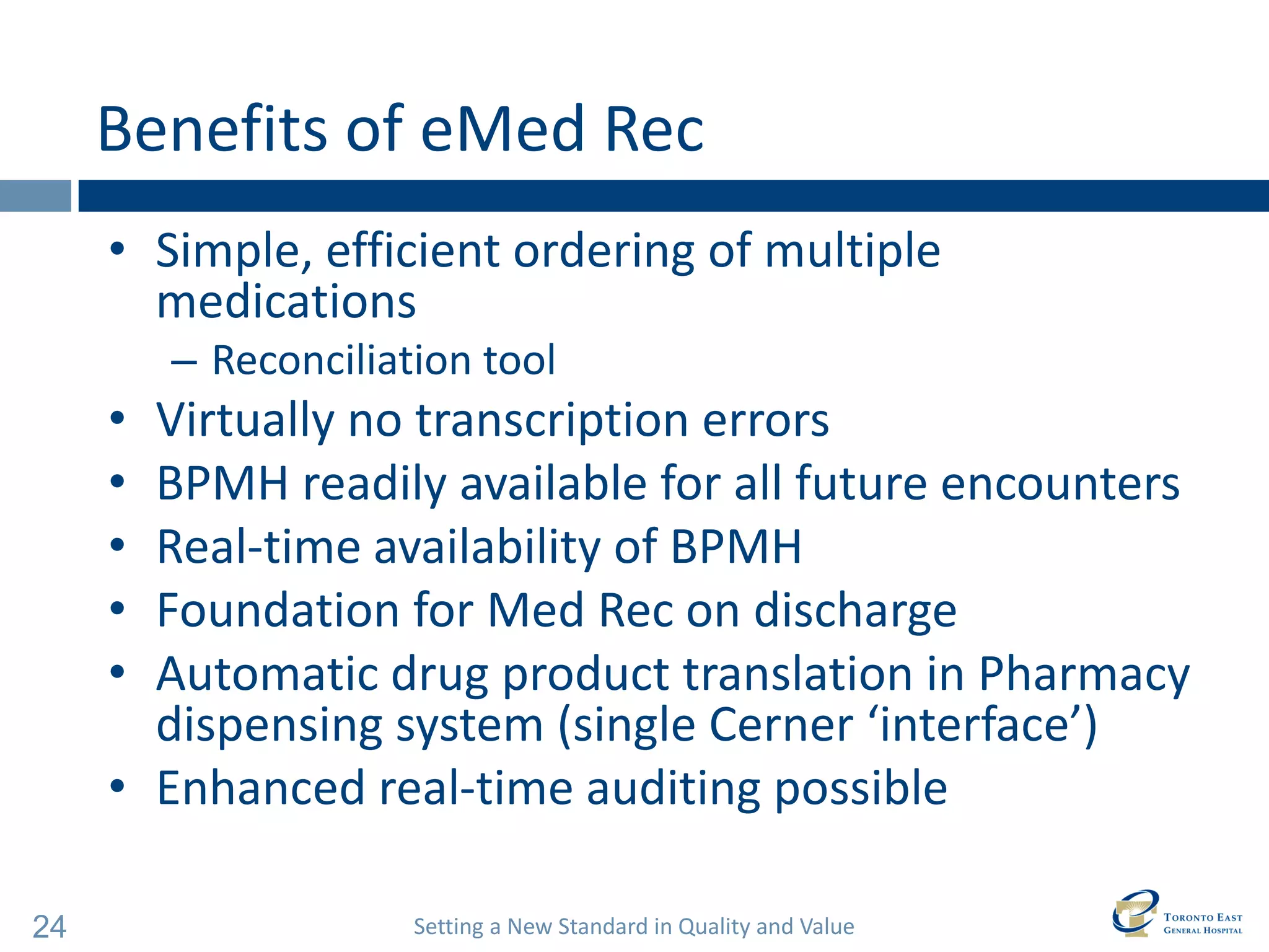 Setting a New Standard in Quality and Value 
24 
Benefits of eMed Rec 
•Simple, efficient ordering of multiple medications 
–Reconciliation tool 
•Virtually no transcription errors 
•BPMH readily available for all future encounters 
•Real-time availability of BPMH 
•Foundation for Med Rec on discharge 
•Automatic drug product translation in Pharmacy dispensing system (single Cerner ‘interface’) 
•Enhanced real-time auditing possible  