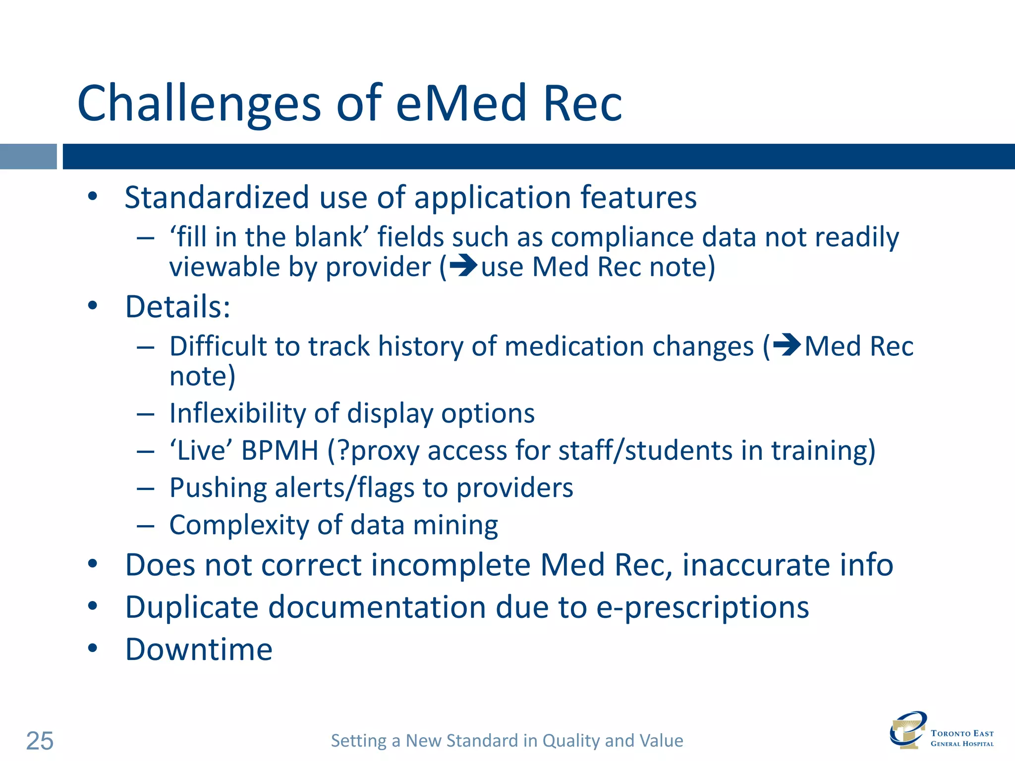 Setting a New Standard in Quality and Value 
25 
Challenges of eMed Rec 
•Standardized use of application features 
–‘fill in the blank’ fields such as compliance data not readily viewable by provider (use Med Rec note) 
•Details: 
–Difficult to track history of medication changes (Med Rec note) 
–Inflexibility of display options 
–‘Live’ BPMH (?proxy access for staff/students in training) 
–Pushing alerts/flags to providers 
–Complexity of data mining 
•Does not correct incomplete Med Rec, inaccurate info 
•Duplicate documentation due to e-prescriptions 
•Downtime  