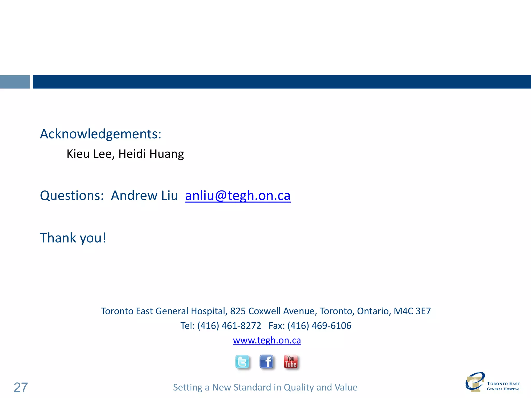 Setting a New Standard in Quality and Value 
27 
Toronto East General Hospital, 825 Coxwell Avenue, Toronto, Ontario, M4C 3E7 
Tel: (416) 461-8272 Fax: (416) 469-6106 
www.tegh.on.ca 
Acknowledgements: 
Kieu Lee, Heidi Huang 
Questions: Andrew Liu anliu@tegh.on.ca 
Thank you!  