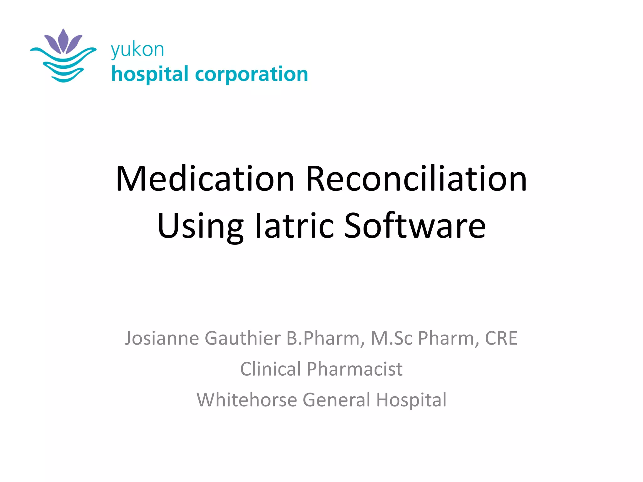 Medication Reconciliation Using Iatric Software 
Josianne Gauthier B.Pharm, M.Sc Pharm, CRE 
Clinical Pharmacist 
Whitehorse General Hospital  